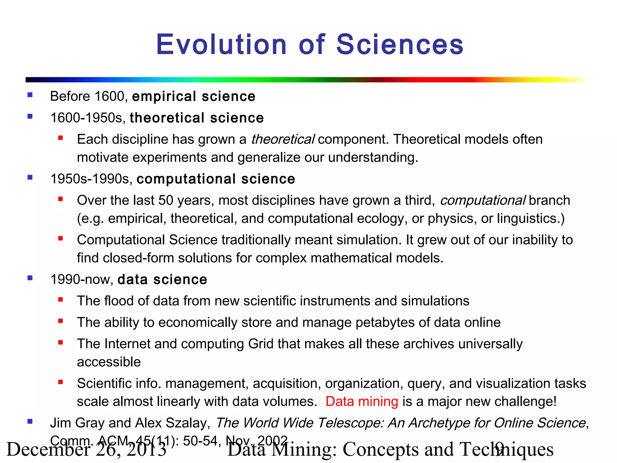 Evolution of Sciences


Before 1600, empirical science



1600-1950s, theoretical science




1950s-1990s, computational science






Each discipline has grown a theoretical component. Theoretical models often
motivate experiments and generalize our understanding.
Over the last 50 years, most disciplines have grown a third, computational branch
(e.g. empirical, theoretical, and computational ecology, or physics, or linguistics.)
Computational Science traditionally meant simulation. It grew out of our inability to
find closed-form solutions for complex mathematical models.

1990-now, data science


The flood of data from new scientific instruments and simulations



The ability to economically store and manage petabytes of data online







The Internet and computing Grid that makes all these archives universally
accessible
Scientific info. management, acquisition, organization, query, and visualization tasks
scale almost linearly with data volumes. Data mining is a major new challenge!

Jim Gray and Alex Szalay, The World Wide Telescope: An Archetype for Online Science,
Comm. ACM, 45(11): 50-54, Nov. 2002

December 26, 2013

Data Mining: Concepts and Techniques
9

 