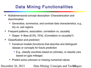 Data Mining Functionalities


Multidimensional concept description: Characterization and
discrimination




Frequent patterns, association, correlation vs. causality




Generalize, summarize, and contrast data characteristics, e.g.,
dry vs. wet regions
Diaper  Beer [0.5%, 75%] (Correlation or causality?)

Classification and prediction


Construct models (functions) that describe and distinguish
classes or concepts for future prediction




E.g., classify countries based on (climate), or classify cars
based on (gas mileage)

Predict some unknown or missing numerical values

December 26, 2013

Data Mining: Concepts and Techniques
19

 