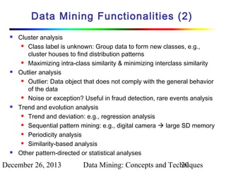 Data Mining Functionalities (2)








Cluster analysis
 Class label is unknown: Group data to form new classes, e.g.,
cluster houses to find distribution patterns
 Maximizing intra-class similarity & minimizing interclass similarity
Outlier analysis
 Outlier: Data object that does not comply with the general behavior
of the data
 Noise or exception? Useful in fraud detection, rare events analysis
Trend and evolution analysis
 Trend and deviation: e.g., regression analysis
 Sequential pattern mining: e.g., digital camera  large SD memory
 Periodicity analysis
 Similarity-based analysis
Other pattern-directed or statistical analyses

December 26, 2013

Data Mining: Concepts and Techniques
20

 