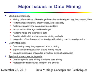Major Issues in Data Mining


Mining methodology


Mining different kinds of knowledge from diverse data types, e.g., bio, stream, Web



Performance: efficiency, effectiveness, and scalability



Pattern evaluation: the interestingness problem



Incorporation of background knowledge



Handling noise and incomplete data






Parallel, distributed and incremental mining methods
Integration of the discovered knowledge with existing one: knowledge fusion

User interaction



Expression and visualization of data mining results





Data mining query languages and ad-hoc mining
Interactive mining of knowledge at multiple levels of abstraction

Applications and social impacts



Domain-specific data mining & invisible data mining
Protection of data security, integrity, and privacy

December 26, 2013

Data Mining: Concepts and Techniques
25

 
