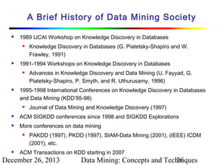 A Brief History of Data Mining Society


1989 IJCAI Workshop on Knowledge Discovery in Databases




1991-1994 Workshops on Knowledge Discovery in Databases




Knowledge Discovery in Databases (G. Piatetsky-Shapiro and W.
Frawley, 1991)
Advances in Knowledge Discovery and Data Mining (U. Fayyad, G.
Piatetsky-Shapiro, P. Smyth, and R. Uthurusamy, 1996)

1995-1998 International Conferences on Knowledge Discovery in Databases
and Data Mining (KDD’95-98)


Journal of Data Mining and Knowledge Discovery (1997)



ACM SIGKDD conferences since 1998 and SIGKDD Explorations



More conferences on data mining




PAKDD (1997), PKDD (1997), SIAM-Data Mining (2001), (IEEE) ICDM
(2001), etc.

ACM Transactions on KDD starting in 2007

December 26, 2013

Data Mining: Concepts and Techniques
26

 