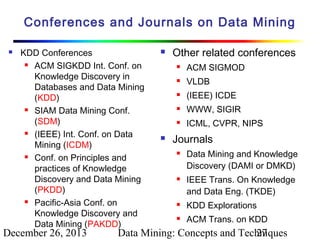 Conferences and Journals on Data Mining


KDD Conferences
 ACM SIGKDD Int. Conf. on
Knowledge Discovery in
Databases and Data Mining
(KDD)
 SIAM Data Mining Conf.
(SDM)
 (IEEE) Int. Conf. on Data
Mining (ICDM)
 Conf. on Principles and
practices of Knowledge
Discovery and Data Mining
(PKDD)
 Pacific-Asia Conf. on
Knowledge Discovery and
Data Mining (PAKDD)

December 26, 2013



Other related conferences



VLDB



(IEEE) ICDE



WWW, SIGIR





ACM SIGMOD

ICML, CVPR, NIPS

Journals




Data Mining and Knowledge
Discovery (DAMI or DMKD)
IEEE Trans. On Knowledge
and Data Eng. (TKDE)



KDD Explorations



ACM Trans. on KDD

Data Mining: Concepts and Techniques
27

 