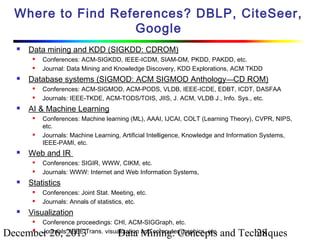 Where to Find References? DBLP, CiteSeer,
Google


Data mining and KDD (SIGKDD: CDROM)





Database systems (SIGMOD: ACM SIGMOD Anthology—CD ROM)









Conferences: SIGIR, WWW, CIKM, etc.
Journals: WWW: Internet and Web Information Systems,

Statistics





Conferences: Machine learning (ML), AAAI, IJCAI, COLT (Learning Theory), CVPR, NIPS,
etc.
Journals: Machine Learning, Artificial Intelligence, Knowledge and Information Systems,
IEEE-PAMI, etc.

Web and IR




Conferences: ACM-SIGMOD, ACM-PODS, VLDB, IEEE-ICDE, EDBT, ICDT, DASFAA
Journals: IEEE-TKDE, ACM-TODS/TOIS, JIIS, J. ACM, VLDB J., Info. Sys., etc.

AI & Machine Learning




Conferences: ACM-SIGKDD, IEEE-ICDM, SIAM-DM, PKDD, PAKDD, etc.
Journal: Data Mining and Knowledge Discovery, KDD Explorations, ACM TKDD

Conferences: Joint Stat. Meeting, etc.
Journals: Annals of statistics, etc.

Visualization


Conference proceedings: CHI, ACM-SIGGraph, etc.
Journals: IEEE Trans. visualization and computer graphics, etc.

December 26, 2013


Data Mining: Concepts and Techniques
28

 