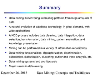 Summary









Data mining: Discovering interesting patterns from large amounts of
data
A natural evolution of database technology, in great demand, with
wide applications
A KDD process includes data cleaning, data integration, data
selection, transformation, data mining, pattern evaluation, and
knowledge presentation
Mining can be performed in a variety of information repositories
Data mining functionalities: characterization, discrimination,
association, classification, clustering, outlier and trend analysis, etc.



Data mining systems and architectures



Major issues in data mining

December 26, 2013

Data Mining: Concepts and Techniques
30

 