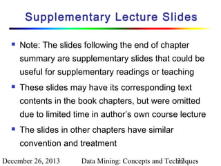 Supplementary Lecture Slides


Note: The slides following the end of chapter
summary are supplementary slides that could be
useful for supplementary readings or teaching



These slides may have its corresponding text
contents in the book chapters, but were omitted
due to limited time in author’s own course lecture



The slides in other chapters have similar
convention and treatment

December 26, 2013

Data Mining: Concepts and Techniques
32

 