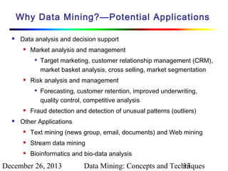 Why Data Mining?—Potential Applications


Data analysis and decision support


Market analysis and management




Risk analysis and management






Target marketing, customer relationship management (CRM),
market basket analysis, cross selling, market segmentation
Forecasting, customer retention, improved underwriting,
quality control, competitive analysis

Fraud detection and detection of unusual patterns (outliers)

Other Applications


Text mining (news group, email, documents) and Web mining



Stream data mining



Bioinformatics and bio-data analysis

December 26, 2013

Data Mining: Concepts and Techniques
33

 
