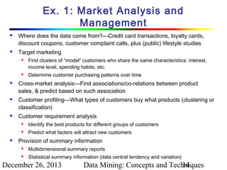 Ex. 1: Market Analysis and
Management




Where does the data come from?—Credit card transactions, loyalty cards,
discount coupons, customer complaint calls, plus (public) lifestyle studies
Target marketing










Find clusters of “model” customers who share the same characteristics: interest,
income level, spending habits, etc.
Determine customer purchasing patterns over time

Cross-market analysis—Find associations/co-relations between product
sales, & predict based on such association
Customer profiling—What types of customers buy what products (clustering or
classification)
Customer requirement analysis





Identify the best products for different groups of customers
Predict what factors will attract new customers

Provision of summary information


Multidimensional summary reports



Statistical summary information (data central tendency and variation)

December 26, 2013

Data Mining: Concepts and Techniques
34

 