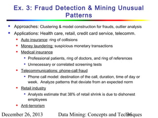 Ex. 3: Fraud Detection & Mining Unusual
Patterns


Approaches: Clustering & model construction for frauds, outlier analysis



Applications: Health care, retail, credit card service, telecomm.


Auto insurance: ring of collisions



Money laundering: suspicious monetary transactions



Medical insurance





Professional patients, ring of doctors, and ring of references
Unnecessary or correlated screening tests

Telecommunications: phone-call fraud




Retail industry




Phone call model: destination of the call, duration, time of day or
week. Analyze patterns that deviate from an expected norm
Analysts estimate that 38% of retail shrink is due to dishonest
employees

Anti-terrorism

December 26, 2013

Data Mining: Concepts and Techniques
36

 