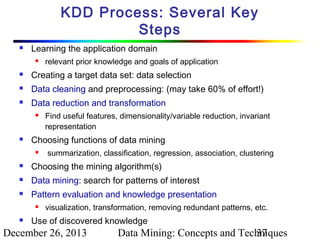 KDD Process: Several Key
Steps


Learning the application domain


relevant prior knowledge and goals of application



Creating a target data set: data selection



Data cleaning and preprocessing: (may take 60% of effort!)



Data reduction and transformation




Find useful features, dimensionality/variable reduction, invariant
representation

Choosing functions of data mining


summarization, classification, regression, association, clustering



Choosing the mining algorithm(s)



Data mining: search for patterns of interest



Pattern evaluation and knowledge presentation




visualization, transformation, removing redundant patterns, etc.

Use of discovered knowledge

December 26, 2013

Data Mining: Concepts and Techniques
37

 