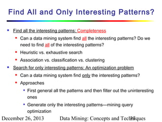 Find All and Only Interesting Patterns?


Find all the interesting patterns: Completeness


Can a data mining system find all the interesting patterns? Do we
need to find all of the interesting patterns?






Heuristic vs. exhaustive search
Association vs. classification vs. clustering

Search for only interesting patterns: An optimization problem


Can a data mining system find only the interesting patterns?



Approaches




First general all the patterns and then filter out the uninteresting
ones
Generate only the interesting patterns—mining query
optimization

December 26, 2013

Data Mining: Concepts and Techniques
39

 