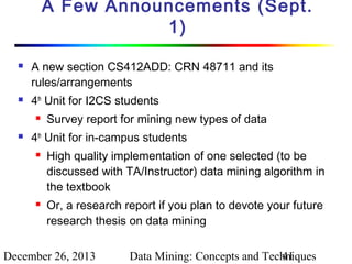 A Few Announcements (Sept.
1)




A new section CS412ADD: CRN 48711 and its
rules/arrangements
4th Unit for I2CS students




Survey report for mining new types of data

4th Unit for in-campus students




High quality implementation of one selected (to be
discussed with TA/Instructor) data mining algorithm in
the textbook
Or, a research report if you plan to devote your future
research thesis on data mining

December 26, 2013

Data Mining: Concepts and Techniques
41

 