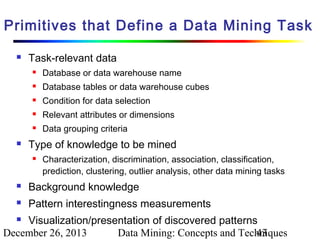 Primitives that Define a Data Mining Task


Task-relevant data



Database tables or data warehouse cubes



Condition for data selection



Relevant attributes or dimensions





Database or data warehouse name

Data grouping criteria

Type of knowledge to be mined


Characterization, discrimination, association, classification,
prediction, clustering, outlier analysis, other data mining tasks



Background knowledge



Pattern interestingness measurements

Visualization/presentation of discovered patterns
December 26, 2013
Data Mining: Concepts and Techniques
43


 