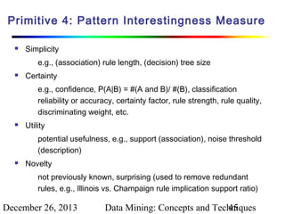 Primitive 4: Pattern Interestingness Measure


Simplicity
e.g., (association) rule length, (decision) tree size



Certainty
e.g., confidence, P(A|B) = #(A and B)/ #(B), classification
reliability or accuracy, certainty factor, rule strength, rule quality,
discriminating weight, etc.



Utility
potential usefulness, e.g., support (association), noise threshold
(description)



Novelty
not previously known, surprising (used to remove redundant
rules, e.g., Illinois vs. Champaign rule implication support ratio)

December 26, 2013

Data Mining: Concepts and Techniques
45

 