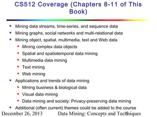 CS512 Coverage (Chapters 8-11 of This
Book)


Mining data streams, time-series, and sequence data



Mining graphs, social networks and multi-relational data



Mining object, spatial, multimedia, text and Web data



Spatial and spatiotemporal data mining



Multimedia data mining



Text mining





Mining complex data objects

Web mining

Applications and trends of data mining



Visual data mining





Mining business & biological data
Data mining and society: Privacy-preserving data mining

Additional (often current) themes could be added to the course

December 26, 2013

Data Mining: Concepts and Techniques
5

 
