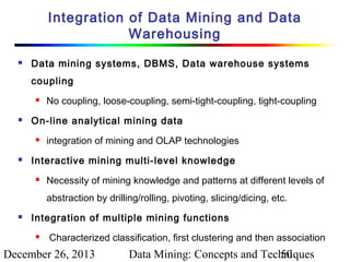 Integration of Data Mining and Data
Warehousing


Data mining systems, DBMS, Data warehouse systems
coupling




On-line analytical mining data




No coupling, loose-coupling, semi-tight-coupling, tight-coupling

integration of mining and OLAP technologies

Interactive mining multi-level knowledge


Necessity of mining knowledge and patterns at different levels of
abstraction by drilling/rolling, pivoting, slicing/dicing, etc.



Integration of multiple mining functions


Characterized classification, first clustering and then association

December 26, 2013

Data Mining: Concepts and Techniques
50

 