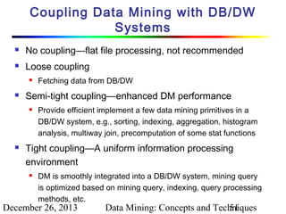 Coupling Data Mining with DB/DW
Systems


No coupling—flat file processing, not recommended



Loose coupling




Semi-tight coupling—enhanced DM performance




Fetching data from DB/DW
Provide efficient implement a few data mining primitives in a
DB/DW system, e.g., sorting, indexing, aggregation, histogram
analysis, multiway join, precomputation of some stat functions

Tight coupling—A uniform information processing
environment


DM is smoothly integrated into a DB/DW system, mining query
is optimized based on mining query, indexing, query processing
methods, etc.

December 26, 2013

Data Mining: Concepts and Techniques
51

 