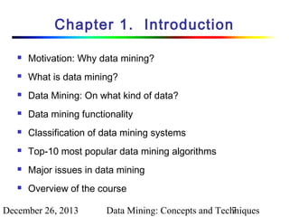 Chapter 1. Introduction


Motivation: Why data mining?



What is data mining?



Data Mining: On what kind of data?



Data mining functionality



Classification of data mining systems



Top-10 most popular data mining algorithms



Major issues in data mining



Overview of the course

December 26, 2013

Data Mining: Concepts and Techniques
7

 