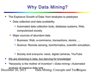 Why Data Mining?


The Explosive Growth of Data: from terabytes to petabytes


Data collection and data availability


Automated data collection tools, database systems, Web,
computerized society



Major sources of abundant data


Business: Web, e-commerce, transactions, stocks, …



Science: Remote sensing, bioinformatics, scientific simulation,
…



Society and everyone: news, digital cameras, YouTube



We are drowning in data, but starving for knowledge!



“Necessity is the mother of invention”—Data mining—Automated
analysis of massive data sets

December 26, 2013

Data Mining: Concepts and Techniques
8

 