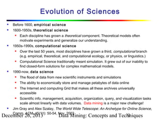 Evolution of Sciences


Before 1600, empirical science



1600-1950s, theoretical science




1950s-1990s, computational science






Each discipline has grown a theoretical component. Theoretical models often
motivate experiments and generalize our understanding.
Over the last 50 years, most disciplines have grown a third, computational branch
(e.g. empirical, theoretical, and computational ecology, or physics, or linguistics.)
Computational Science traditionally meant simulation. It grew out of our inability to
find closed-form solutions for complex mathematical models.

1990-now, data science


The flood of data from new scientific instruments and simulations



The ability to economically store and manage petabytes of data online







The Internet and computing Grid that makes all these archives universally
accessible
Scientific info. management, acquisition, organization, query, and visualization tasks
scale almost linearly with data volumes. Data mining is a major new challenge!

Jim Gray and Alex Szalay, The World Wide Telescope: An Archetype for Online Science,
Comm. ACM, 45(11): 50-54, Nov. 2002

December 26, 2013

Data Mining: Concepts and Techniques
9

 