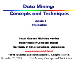 Data Mining:
Concepts and Techniques
— Chapter 1 —
— Introduction —

Jiawei Han and Micheline Kamber
Department of Computer Science
University of Illinois at Urbana-Champaign
www.cs.uiuc.edu/~hanj
©2006 Jiawei Han and Micheline Kamber. All rights reserved.

December 26, 2013

Data Mining: Concepts and Techniques
1

 