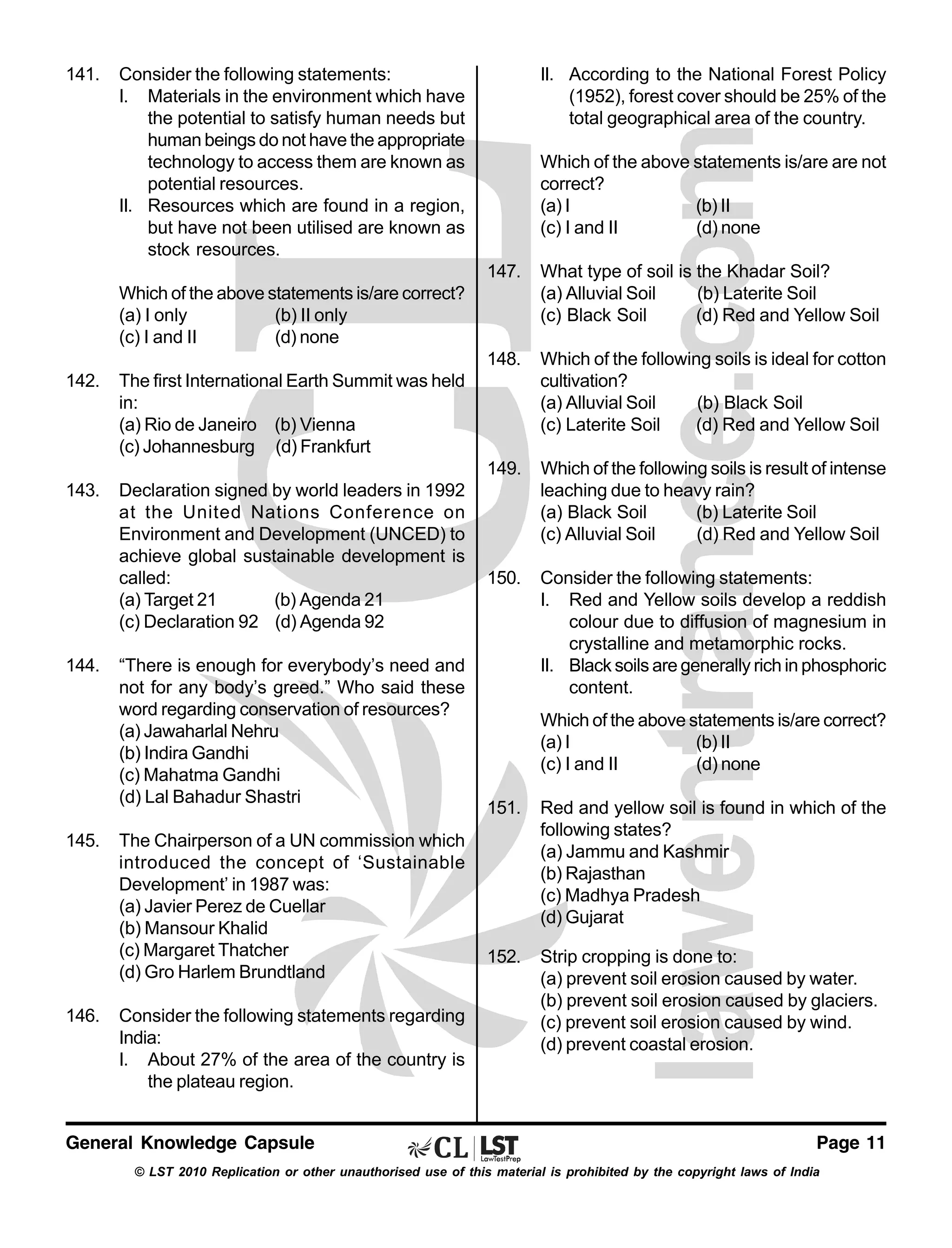 141.

Consider the following statements:
I. Materials in the environment which have
the potential to satisfy human needs but
human beings do not have the appropriate
technology to access them are known as
potential resources.
II. Resources which are found in a region,
but have not been utilised are known as
stock resources.

II. According to the National Forest Policy
(1952), forest cover should be 25% of the
total geographical area of the country.
Which of the above statements is/are are not
correct?
(a) I
(b) II
(c) I and II
(d) none
147.

What type of soil is the Khadar Soil?
(a) Alluvial Soil
(b) Laterite Soil
(c) Black Soil
(d) Red and Yellow Soil

148.

Which of the following soils is ideal for cotton
cultivation?
(a) Alluvial Soil
(b) Black Soil
(c) Laterite Soil
(d) Red and Yellow Soil

149.

Which of the following soils is result of intense
leaching due to heavy rain?
(a) Black Soil
(b) Laterite Soil
(c) Alluvial Soil
(d) Red and Yellow Soil

150.

Consider the following statements:
I. Red and Yellow soils develop a reddish
colour due to diffusion of magnesium in
crystalline and metamorphic rocks.
II. Black soils are generally rich in phosphoric
content.

Which of the above statements is/are correct?
(a) I only
(b) II only
(c) I and II
(d) none
142.

The first International Earth Summit was held
in:
(a) Rio de Janeiro (b) Vienna
(c) Johannesburg (d) Frankfurt

143.

Declaration signed by world leaders in 1992
at the United Nations Conference on
Environment and Development (UNCED) to
achieve global sustainable development is
called:
(a) Target 21
(b) Agenda 21
(c) Declaration 92 (d) Agenda 92

144.

145.

146.

“There is enough for everybody’s need and
not for any body’s greed.” Who said these
word regarding conservation of resources?
(a) Jawaharlal Nehru
(b) Indira Gandhi
(c) Mahatma Gandhi
(d) Lal Bahadur Shastri
The Chairperson of a UN commission which
introduced the concept of ‘Sustainable
Development’ in 1987 was:
(a) Javier Perez de Cuellar
(b) Mansour Khalid
(c) Margaret Thatcher
(d) Gro Harlem Brundtland
Consider the following statements regarding
India:
I. About 27% of the area of the country is
the plateau region.

General Knowledge Capsule

Which of the above statements is/are correct?
(a) I
(b) II
(c) I and II
(d) none
151.

Red and yellow soil is found in which of the
following states?
(a) Jammu and Kashmir
(b) Rajasthan
(c) Madhya Pradesh
(d) Gujarat

152.

Strip cropping is done to:
(a) prevent soil erosion caused by water.
(b) prevent soil erosion caused by glaciers.
(c) prevent soil erosion caused by wind.
(d) prevent coastal erosion.

Page 11

© LST 2010 Replication or other unauthorised use of this material is prohibited by the copyright laws of India

 