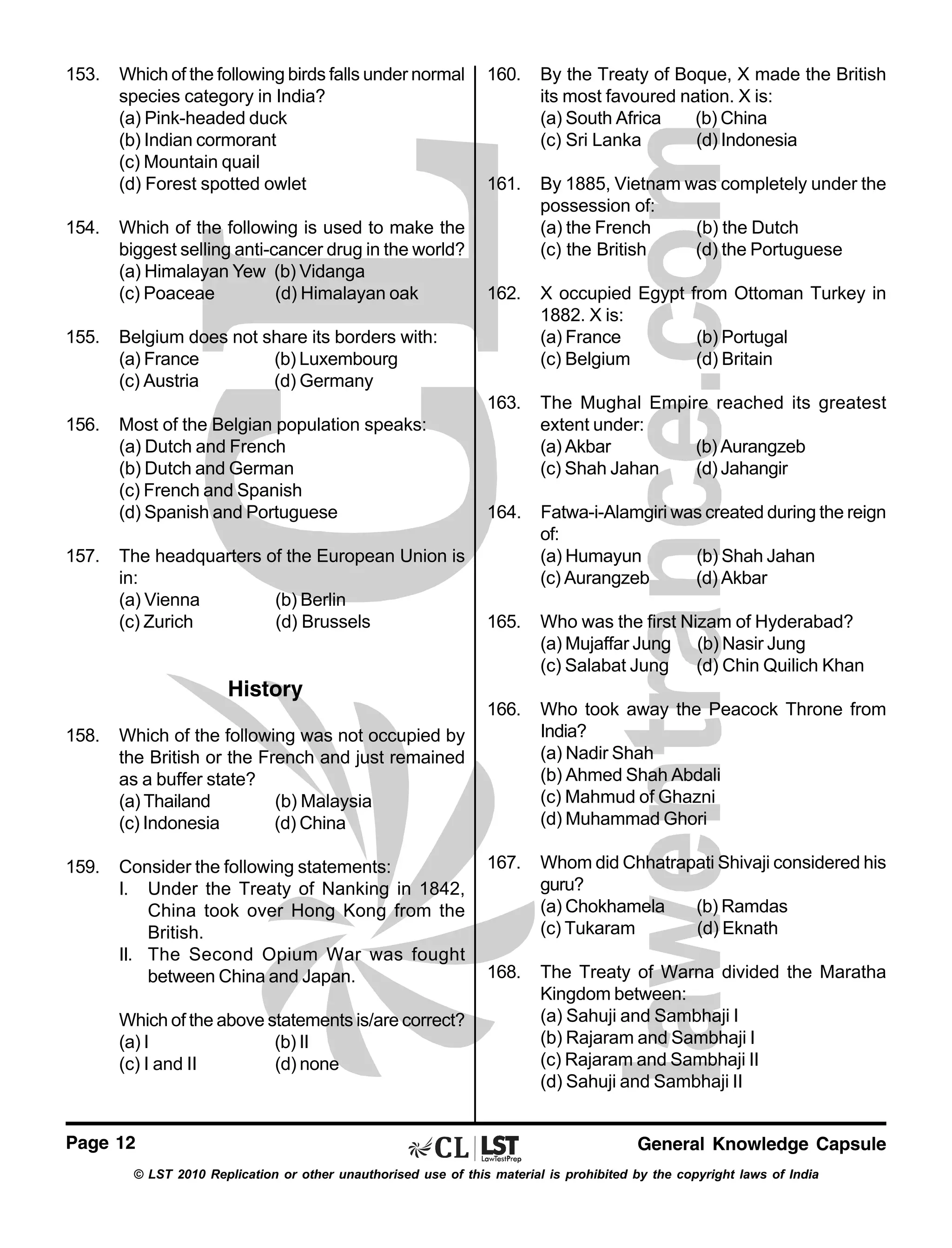 153.

Which of the following birds falls under normal
species category in India?
(a) Pink-headed duck
(b) Indian cormorant
(c) Mountain quail
(d) Forest spotted owlet

156.

157.

161.

By 1885, Vietnam was completely under the
possession of:
(a) the French
(b) the Dutch
(c) the British
(d) the Portuguese

162.

X occupied Egypt from Ottoman Turkey in
1882. X is:
(a) France
(b) Portugal
(c) Belgium
(d) Britain

Most of the Belgian population speaks:
(a) Dutch and French
(b) Dutch and German
(c) French and Spanish
(d) Spanish and Portuguese

The Mughal Empire reached its greatest
extent under:
(a) Akbar
(b) Aurangzeb
(c) Shah Jahan
(d) Jahangir

164.

The headquarters of the European Union is
in:
(a) Vienna
(b) Berlin
(c) Zurich
(d) Brussels

Fatwa-i-Alamgiri was created during the reign
of:
(a) Humayun
(b) Shah Jahan
(c) Aurangzeb
(d) Akbar

165.

Who was the first Nizam of Hyderabad?
(a) Mujaffar Jung (b) Nasir Jung
(c) Salabat Jung (d) Chin Quilich Khan

166.

155.

By the Treaty of Boque, X made the British
its most favoured nation. X is:
(a) South Africa
(b) China
(c) Sri Lanka
(d) Indonesia

163.

154.

160.

Who took away the Peacock Throne from
India?
(a) Nadir Shah
(b) Ahmed Shah Abdali
(c) Mahmud of Ghazni
(d) Muhammad Ghori

167.

Whom did Chhatrapati Shivaji considered his
guru?
(a) Chokhamela
(b) Ramdas
(c) Tukaram
(d) Eknath

168.

The Treaty of Warna divided the Maratha
Kingdom between:
(a) Sahuji and Sambhaji I
(b) Rajaram and Sambhaji I
(c) Rajaram and Sambhaji II
(d) Sahuji and Sambhaji II

Which of the following is used to make the
biggest selling anti-cancer drug in the world?
(a) Himalayan Yew (b) Vidanga
(c) Poaceae
(d) Himalayan oak
Belgium does not share its borders with:
(a) France
(b) Luxembourg
(c) Austria
(d) Germany

History
158.

Which of the following was not occupied by
the British or the French and just remained
as a buffer state?
(a) Thailand
(b) Malaysia
(c) Indonesia
(d) China

159.

Consider the following statements:
I. Under the Treaty of Nanking in 1842,
China took over Hong Kong from the
British.
II. The Second Opium War was fought
between China and Japan.
Which of the above statements is/are correct?
(a) I
(b) II
(c) I and II
(d) none

Page 12

General Knowledge Capsule

© LST 2010 Replication or other unauthorised use of this material is prohibited by the copyright laws of India

 