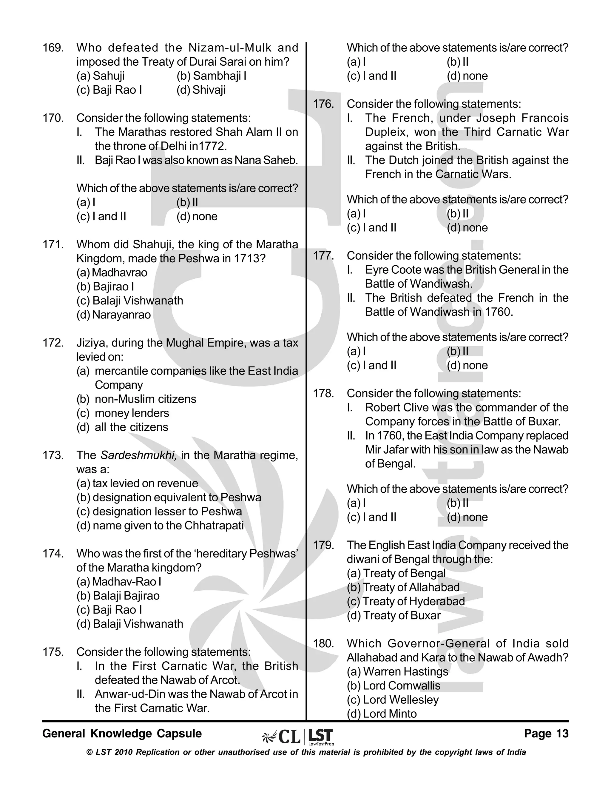 169.

Who defeated the Nizam-ul-Mulk and
imposed the Treaty of Durai Sarai on him?
(a) Sahuji
(b) Sambhaji I
(c) Baji Rao I
(d) Shivaji

170.

Consider the following statements:
I. The Marathas restored Shah Alam II on
the throne of Delhi in1772.
II. Baji Rao I was also known as Nana Saheb.

Which of the above statements is/are correct?
(a) I
(b) II
(c) I and II
(d) none
176.

Which of the above statements is/are correct?
(a) I
(b) II
(c) I and II
(d) none
171.

172.

173.

Whom did Shahuji, the king of the Maratha
Kingdom, made the Peshwa in 1713?
(a) Madhavrao
(b) Bajirao I
(c) Balaji Vishwanath
(d) Narayanrao
Jiziya, during the Mughal Empire, was a tax
levied on:
(a) mercantile companies like the East India
Company
(b) non-Muslim citizens
(c) money lenders
(d) all the citizens

Which of the above statements is/are correct?
(a) I
(b) II
(c) I and II
(d) none
177.

Who was the first of the ‘hereditary Peshwas’
of the Maratha kingdom?
(a) Madhav-Rao I
(b) Balaji Bajirao
(c) Baji Rao I
(d) Balaji Vishwanath

175.

Consider the following statements:
I. In the First Carnatic War, the British
defeated the Nawab of Arcot.
II. Anwar-ud-Din was the Nawab of Arcot in
the First Carnatic War.

General Knowledge Capsule

Consider the following statements:
I. Eyre Coote was the British General in the
Battle of Wandiwash.
II. The British defeated the French in the
Battle of Wandiwash in 1760.
Which of the above statements is/are correct?
(a) I
(b) II
(c) I and II
(d) none

178.

The Sardeshmukhi, in the Maratha regime,
was a:
(a) tax levied on revenue
(b) designation equivalent to Peshwa
(c) designation lesser to Peshwa
(d) name given to the Chhatrapati

174.

Consider the following statements:
I. The French, under Joseph Francois
Dupleix, won the Third Carnatic War
against the British.
II. The Dutch joined the British against the
French in the Carnatic Wars.

Consider the following statements:
I. Robert Clive was the commander of the
Company forces in the Battle of Buxar.
II. In 1760, the East India Company replaced
Mir Jafar with his son in law as the Nawab
of Bengal.
Which of the above statements is/are correct?
(a) I
(b) II
(c) I and II
(d) none

179.

The English East India Company received the
diwani of Bengal through the:
(a) Treaty of Bengal
(b) Treaty of Allahabad
(c) Treaty of Hyderabad
(d) Treaty of Buxar

180.

Which Governor-General of India sold
Allahabad and Kara to the Nawab of Awadh?
(a) Warren Hastings
(b) Lord Cornwallis
(c) Lord Wellesley
(d) Lord Minto
Page 13

© LST 2010 Replication or other unauthorised use of this material is prohibited by the copyright laws of India

 