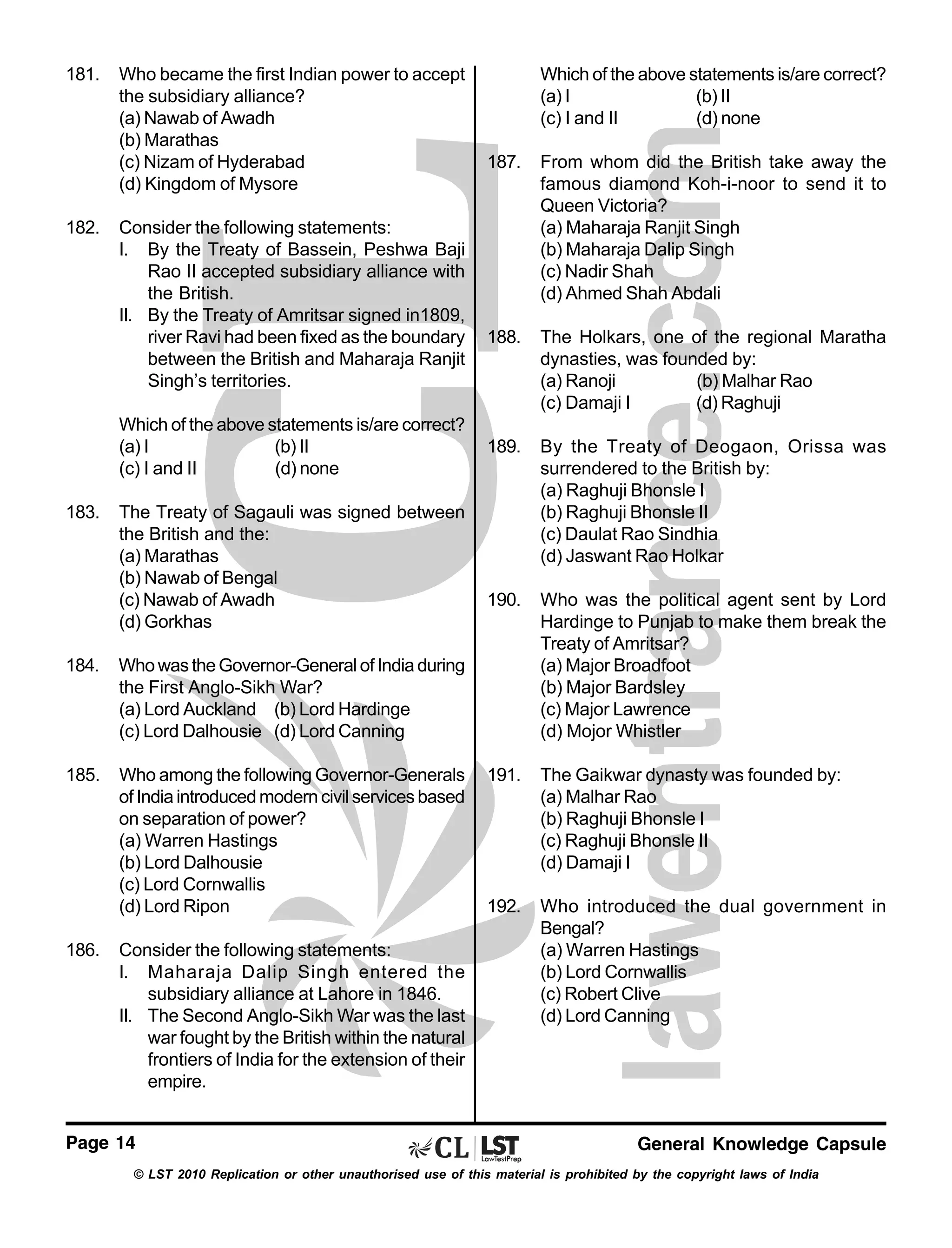 181.

182.

Who became the first Indian power to accept
the subsidiary alliance?
(a) Nawab of Awadh
(b) Marathas
(c) Nizam of Hyderabad
(d) Kingdom of Mysore
Consider the following statements:
I. By the Treaty of Bassein, Peshwa Baji
Rao II accepted subsidiary alliance with
the British.
II. By the Treaty of Amritsar signed in1809,
river Ravi had been fixed as the boundary
between the British and Maharaja Ranjit
Singh’s territories.
Which of the above statements is/are correct?
(a) I
(b) II
(c) I and II
(d) none

183.

The Treaty of Sagauli was signed between
the British and the:
(a) Marathas
(b) Nawab of Bengal
(c) Nawab of Awadh
(d) Gorkhas

184.

Who among the following Governor-Generals
of India introduced modern civil services based
on separation of power?
(a) Warren Hastings
(b) Lord Dalhousie
(c) Lord Cornwallis
(d) Lord Ripon

187.

From whom did the British take away the
famous diamond Koh-i-noor to send it to
Queen Victoria?
(a) Maharaja Ranjit Singh
(b) Maharaja Dalip Singh
(c) Nadir Shah
(d) Ahmed Shah Abdali

188.

The Holkars, one of the regional Maratha
dynasties, was founded by:
(a) Ranoji
(b) Malhar Rao
(c) Damaji I
(d) Raghuji

189.

By the Treaty of Deogaon, Orissa was
surrendered to the British by:
(a) Raghuji Bhonsle I
(b) Raghuji Bhonsle II
(c) Daulat Rao Sindhia
(d) Jaswant Rao Holkar

190.

Who was the political agent sent by Lord
Hardinge to Punjab to make them break the
Treaty of Amritsar?
(a) Major Broadfoot
(b) Major Bardsley
(c) Major Lawrence
(d) Mojor Whistler

191.

The Gaikwar dynasty was founded by:
(a) Malhar Rao
(b) Raghuji Bhonsle I
(c) Raghuji Bhonsle II
(d) Damaji I

192.

Who introduced the dual government in
Bengal?
(a) Warren Hastings
(b) Lord Cornwallis
(c) Robert Clive
(d) Lord Canning

Who was the Governor-General of India during
the First Anglo-Sikh War?
(a) Lord Auckland (b) Lord Hardinge
(c) Lord Dalhousie (d) Lord Canning

185.

Which of the above statements is/are correct?
(a) I
(b) II
(c) I and II
(d) none

186.

Consider the following statements:
I. Maharaja Dalip Singh entered the
subsidiary alliance at Lahore in 1846.
II. The Second Anglo-Sikh War was the last
war fought by the British within the natural
frontiers of India for the extension of their
empire.

Page 14

General Knowledge Capsule

© LST 2010 Replication or other unauthorised use of this material is prohibited by the copyright laws of India

 