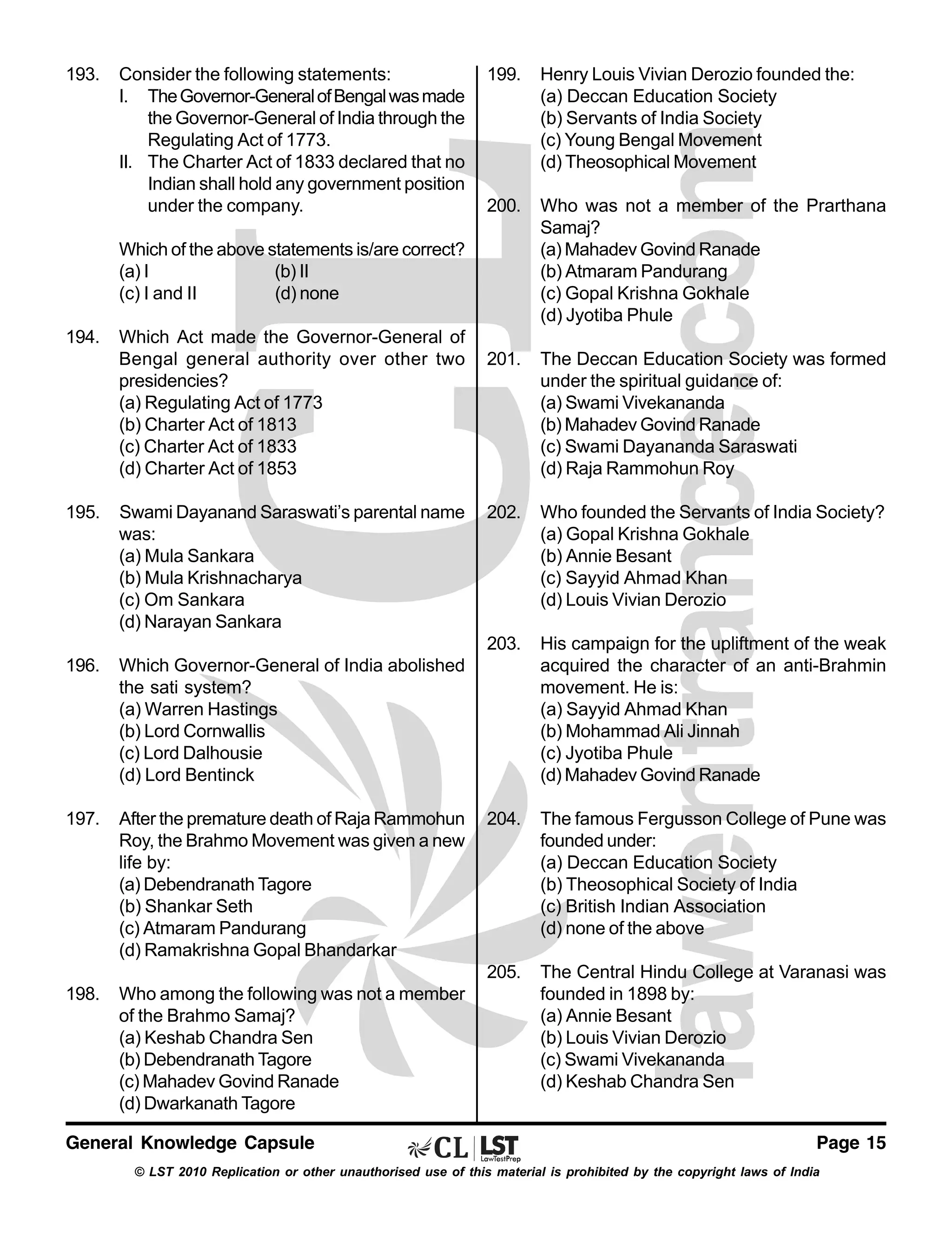 193.

Consider the following statements:
I. The Governor-General of Bengal was made
the Governor-General of India through the
Regulating Act of 1773.
II. The Charter Act of 1833 declared that no
Indian shall hold any government position
under the company.

199.

Henry Louis Vivian Derozio founded the:
(a) Deccan Education Society
(b) Servants of India Society
(c) Young Bengal Movement
(d) Theosophical Movement

200.

Who was not a member of the Prarthana
Samaj?
(a) Mahadev Govind Ranade
(b) Atmaram Pandurang
(c) Gopal Krishna Gokhale
(d) Jyotiba Phule

201.

The Deccan Education Society was formed
under the spiritual guidance of:
(a) Swami Vivekananda
(b) Mahadev Govind Ranade
(c) Swami Dayananda Saraswati
(d) Raja Rammohun Roy

202.

Who founded the Servants of India Society?
(a) Gopal Krishna Gokhale
(b) Annie Besant
(c) Sayyid Ahmad Khan
(d) Louis Vivian Derozio

203.

His campaign for the upliftment of the weak
acquired the character of an anti-Brahmin
movement. He is:
(a) Sayyid Ahmad Khan
(b) Mohammad Ali Jinnah
(c) Jyotiba Phule
(d) Mahadev Govind Ranade

204.

The famous Fergusson College of Pune was
founded under:
(a) Deccan Education Society
(b) Theosophical Society of India
(c) British Indian Association
(d) none of the above

205.

The Central Hindu College at Varanasi was
founded in 1898 by:
(a) Annie Besant
(b) Louis Vivian Derozio
(c) Swami Vivekananda
(d) Keshab Chandra Sen

Which of the above statements is/are correct?
(a) I
(b) II
(c) I and II
(d) none
194.

Which Act made the Governor-General of
Bengal general authority over other two
presidencies?
(a) Regulating Act of 1773
(b) Charter Act of 1813
(c) Charter Act of 1833
(d) Charter Act of 1853

195.

Swami Dayanand Saraswati’s parental name
was:
(a) Mula Sankara
(b) Mula Krishnacharya
(c) Om Sankara
(d) Narayan Sankara

196.

Which Governor-General of India abolished
the sati system?
(a) Warren Hastings
(b) Lord Cornwallis
(c) Lord Dalhousie
(d) Lord Bentinck

197.

After the premature death of Raja Rammohun
Roy, the Brahmo Movement was given a new
life by:
(a) Debendranath Tagore
(b) Shankar Seth
(c) Atmaram Pandurang
(d) Ramakrishna Gopal Bhandarkar

198.

Who among the following was not a member
of the Brahmo Samaj?
(a) Keshab Chandra Sen
(b) Debendranath Tagore
(c) Mahadev Govind Ranade
(d) Dwarkanath Tagore

General Knowledge Capsule

Page 15

© LST 2010 Replication or other unauthorised use of this material is prohibited by the copyright laws of India

 