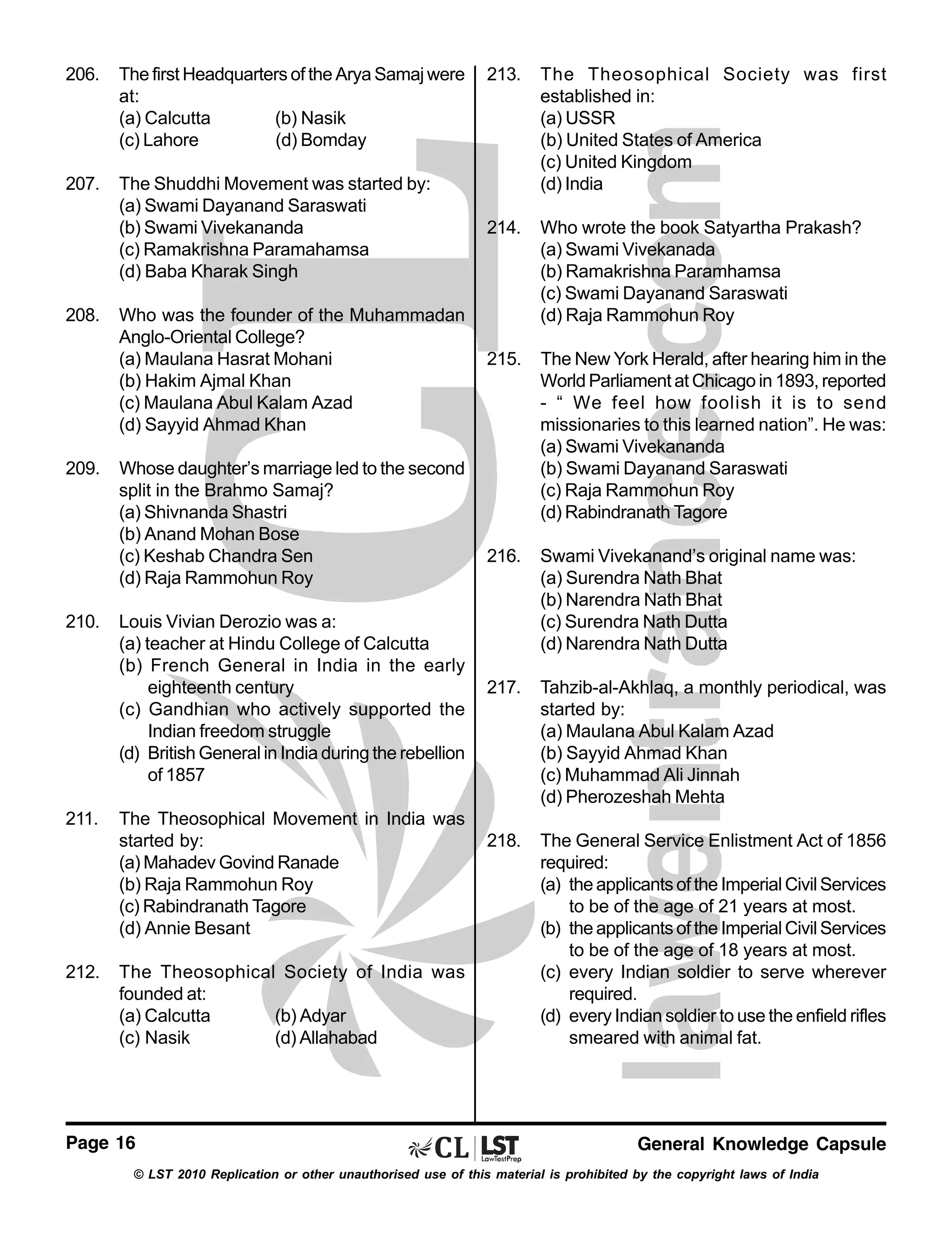 206.

The first Headquarters of the Arya Samaj were
at:
(a) Calcutta
(b) Nasik
(c) Lahore
(d) Bomday

207.

The Shuddhi Movement was started by:
(a) Swami Dayanand Saraswati
(b) Swami Vivekananda
(c) Ramakrishna Paramahamsa
(d) Baba Kharak Singh

208.

209.

210.

211.

212.

Who was the founder of the Muhammadan
Anglo-Oriental College?
(a) Maulana Hasrat Mohani
(b) Hakim Ajmal Khan
(c) Maulana Abul Kalam Azad
(d) Sayyid Ahmad Khan
Whose daughter’s marriage led to the second
split in the Brahmo Samaj?
(a) Shivnanda Shastri
(b) Anand Mohan Bose
(c) Keshab Chandra Sen
(d) Raja Rammohun Roy
Louis Vivian Derozio was a:
(a) teacher at Hindu College of Calcutta
(b) French General in India in the early
eighteenth century
(c) Gandhian who actively supported the
Indian freedom struggle
(d) British General in India during the rebellion
of 1857
The Theosophical Movement in India was
started by:
(a) Mahadev Govind Ranade
(b) Raja Rammohun Roy
(c) Rabindranath Tagore
(d) Annie Besant
The Theosophical Society of India was
founded at:
(a) Calcutta
(b) Adyar
(c) Nasik
(d) Allahabad

Page 16

213.

The Theosophical Society was first
established in:
(a) USSR
(b) United States of America
(c) United Kingdom
(d) India

214.

Who wrote the book Satyartha Prakash?
(a) Swami Vivekanada
(b) Ramakrishna Paramhamsa
(c) Swami Dayanand Saraswati
(d) Raja Rammohun Roy

215.

The New York Herald, after hearing him in the
World Parliament at Chicago in 1893, reported
- “ We feel how foolish it is to send
missionaries to this learned nation”. He was:
(a) Swami Vivekananda
(b) Swami Dayanand Saraswati
(c) Raja Rammohun Roy
(d) Rabindranath Tagore

216.

Swami Vivekanand’s original name was:
(a) Surendra Nath Bhat
(b) Narendra Nath Bhat
(c) Surendra Nath Dutta
(d) Narendra Nath Dutta

217.

Tahzib-al-Akhlaq, a monthly periodical, was
started by:
(a) Maulana Abul Kalam Azad
(b) Sayyid Ahmad Khan
(c) Muhammad Ali Jinnah
(d) Pherozeshah Mehta

218.

The General Service Enlistment Act of 1856
required:
(a) the applicants of the Imperial Civil Services
to be of the age of 21 years at most.
(b) the applicants of the Imperial Civil Services
to be of the age of 18 years at most.
(c) every Indian soldier to serve wherever
required.
(d) every Indian soldier to use the enfield rifles
smeared with animal fat.

General Knowledge Capsule

© LST 2010 Replication or other unauthorised use of this material is prohibited by the copyright laws of India

 