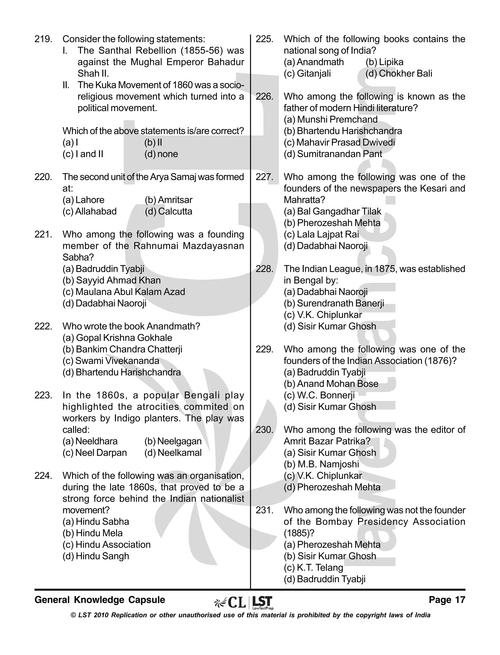 219.

Consider the following statements:
I. The Santhal Rebellion (1855-56) was
against the Mughal Emperor Bahadur
Shah II.
II. The Kuka Movement of 1860 was a socioreligious movement which turned into a
political movement.

225.

Which of the following books contains the
national song of India?
(a) Anandmath
(b) Lipika
(c) Gitanjali
(d) Chokher Bali

226.

Who among the following is known as the
father of modern Hindi literature?
(a) Munshi Premchand
(b) Bhartendu Harishchandra
(c) Mahavir Prasad Dwivedi
(d) Sumitranandan Pant

227.

Who among the following was one of the
founders of the newspapers the Kesari and
Mahratta?
(a) Bal Gangadhar Tilak
(b) Pherozeshah Mehta
(c) Lala Lajpat Rai
(d) Dadabhai Naoroji

Which of the above statements is/are correct?
(a) I
(b) II
(c) I and II
(d) none
220.

The second unit of the Arya Samaj was formed
at:
(a) Lahore
(b) Amritsar
(c) Allahabad
(d) Calcutta

221.

Who among the following was a founding
member of the Rahnumai Mazdayasnan
Sabha?
(a) Badruddin Tyabji
(b) Sayyid Ahmad Khan
(c) Maulana Abul Kalam Azad
(d) Dadabhai Naoroji

228.

Who wrote the book Anandmath?
(a) Gopal Krishna Gokhale
(b) Bankim Chandra Chatterji
(c) Swami Vivekananda
(d) Bhartendu Harishchandra

The Indian League, in 1875, was established
in Bengal by:
(a) Dadabhai Naoroji
(b) Surendranath Banerji
(c) V.K. Chiplunkar
(d) Sisir Kumar Ghosh

229.

Who among the following was one of the
founders of the Indian Association (1876)?
(a) Badruddin Tyabji
(b) Anand Mohan Bose
(c) W.C. Bonnerji
(d) Sisir Kumar Ghosh

230.

Who among the following was the editor of
Amrit Bazar Patrika?
(a) Sisir Kumar Ghosh
(b) M.B. Namjoshi
(c) V.K. Chiplunkar
(d) Pherozeshah Mehta

231.

Who among the following was not the founder
of the Bombay Presidency Association
(1885)?
(a) Pherozeshah Mehta
(b) Sisir Kumar Ghosh
(c) K.T. Telang
(d) Badruddin Tyabji

222.

223.

224.

In the 1860s, a popular Bengali play
highlighted the atrocities commited on
workers by Indigo planters. The play was
called:
(a) Neeldhara
(b) Neelgagan
(c) Neel Darpan
(d) Neelkamal
Which of the following was an organisation,
during the late 1860s, that proved to be a
strong force behind the Indian nationalist
movement?
(a) Hindu Sabha
(b) Hindu Mela
(c) Hindu Association
(d) Hindu Sangh

General Knowledge Capsule

Page 17

© LST 2010 Replication or other unauthorised use of this material is prohibited by the copyright laws of India

 