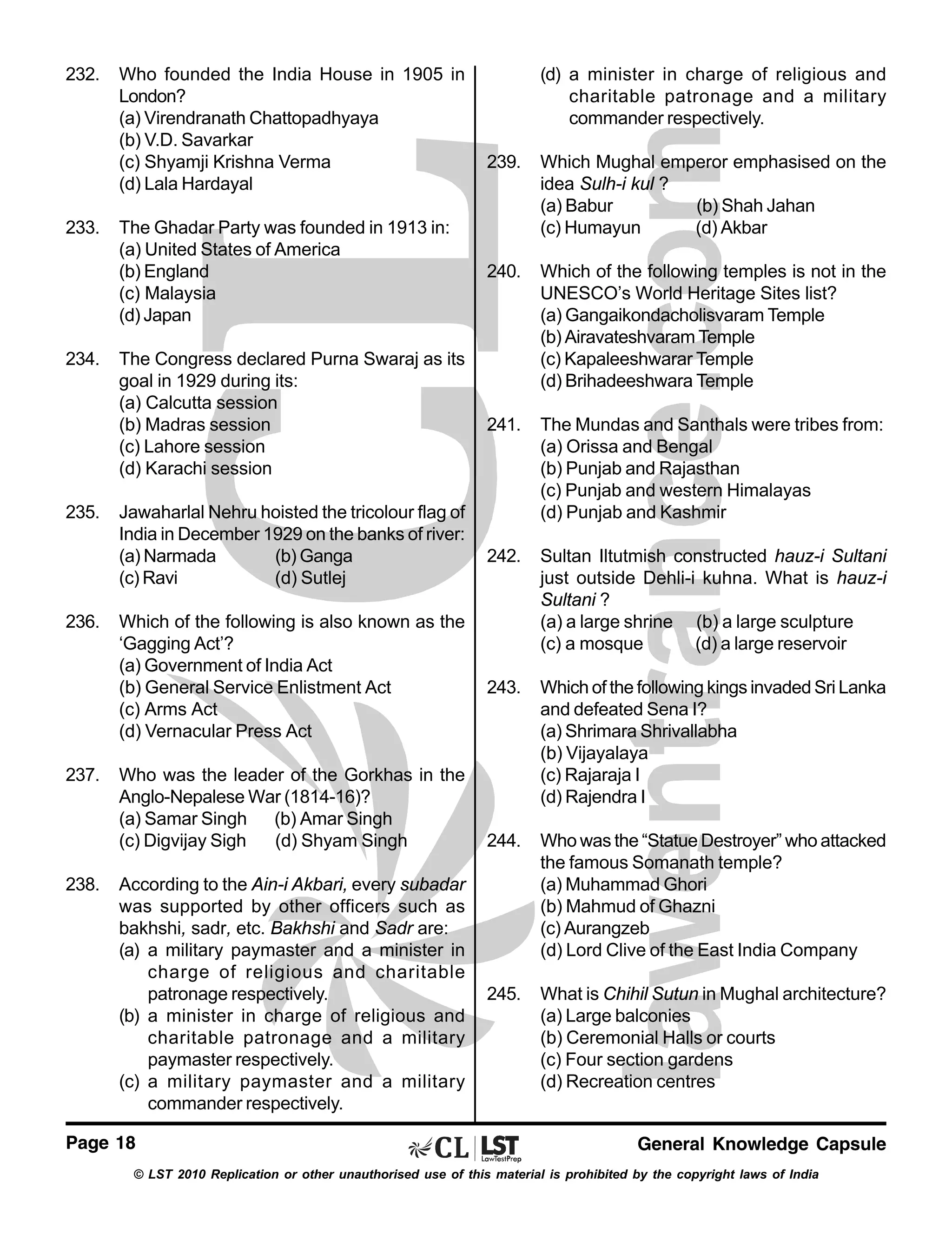 232.

233.

234.

235.

236.

237.

238.

Who founded the India House in 1905 in
London?
(a) Virendranath Chattopadhyaya
(b) V.D. Savarkar
(c) Shyamji Krishna Verma
(d) Lala Hardayal
The Ghadar Party was founded in 1913 in:
(a) United States of America
(b) England
(c) Malaysia
(d) Japan
The Congress declared Purna Swaraj as its
goal in 1929 during its:
(a) Calcutta session
(b) Madras session
(c) Lahore session
(d) Karachi session
Jawaharlal Nehru hoisted the tricolour flag of
India in December 1929 on the banks of river:
(a) Narmada
(b) Ganga
(c) Ravi
(d) Sutlej
Which of the following is also known as the
‘Gagging Act’?
(a) Government of India Act
(b) General Service Enlistment Act
(c) Arms Act
(d) Vernacular Press Act
Who was the leader of the Gorkhas in the
Anglo-Nepalese War (1814-16)?
(a) Samar Singh (b) Amar Singh
(c) Digvijay Sigh
(d) Shyam Singh
According to the Ain-i Akbari, every subadar
was supported by other officers such as
bakhshi, sadr, etc. Bakhshi and Sadr are:
(a) a military paymaster and a minister in
charge of religious and charitable
patronage respectively.
(b) a minister in charge of religious and
charitable patronage and a military
paymaster respectively.
(c) a military paymaster and a military
commander respectively.

Page 18

(d) a minister in charge of religious and
charitable patronage and a military
commander respectively.
239.

Which Mughal emperor emphasised on the
idea Sulh-i kul ?
(a) Babur
(b) Shah Jahan
(c) Humayun
(d) Akbar

240.

Which of the following temples is not in the
UNESCO’s World Heritage Sites list?
(a) Gangaikondacholisvaram Temple
(b) Airavateshvaram Temple
(c) Kapaleeshwarar Temple
(d) Brihadeeshwara Temple

241.

The Mundas and Santhals were tribes from:
(a) Orissa and Bengal
(b) Punjab and Rajasthan
(c) Punjab and western Himalayas
(d) Punjab and Kashmir

242.

Sultan Iltutmish constructed hauz-i Sultani
just outside Dehli-i kuhna. What is hauz-i
Sultani ?
(a) a large shrine (b) a large sculpture
(c) a mosque
(d) a large reservoir

243.

Which of the following kings invaded Sri Lanka
and defeated Sena I?
(a) Shrimara Shrivallabha
(b) Vijayalaya
(c) Rajaraja I
(d) Rajendra I

244.

Who was the “Statue Destroyer” who attacked
the famous Somanath temple?
(a) Muhammad Ghori
(b) Mahmud of Ghazni
(c) Aurangzeb
(d) Lord Clive of the East India Company

245.

What is Chihil Sutun in Mughal architecture?
(a) Large balconies
(b) Ceremonial Halls or courts
(c) Four section gardens
(d) Recreation centres

General Knowledge Capsule

© LST 2010 Replication or other unauthorised use of this material is prohibited by the copyright laws of India

 