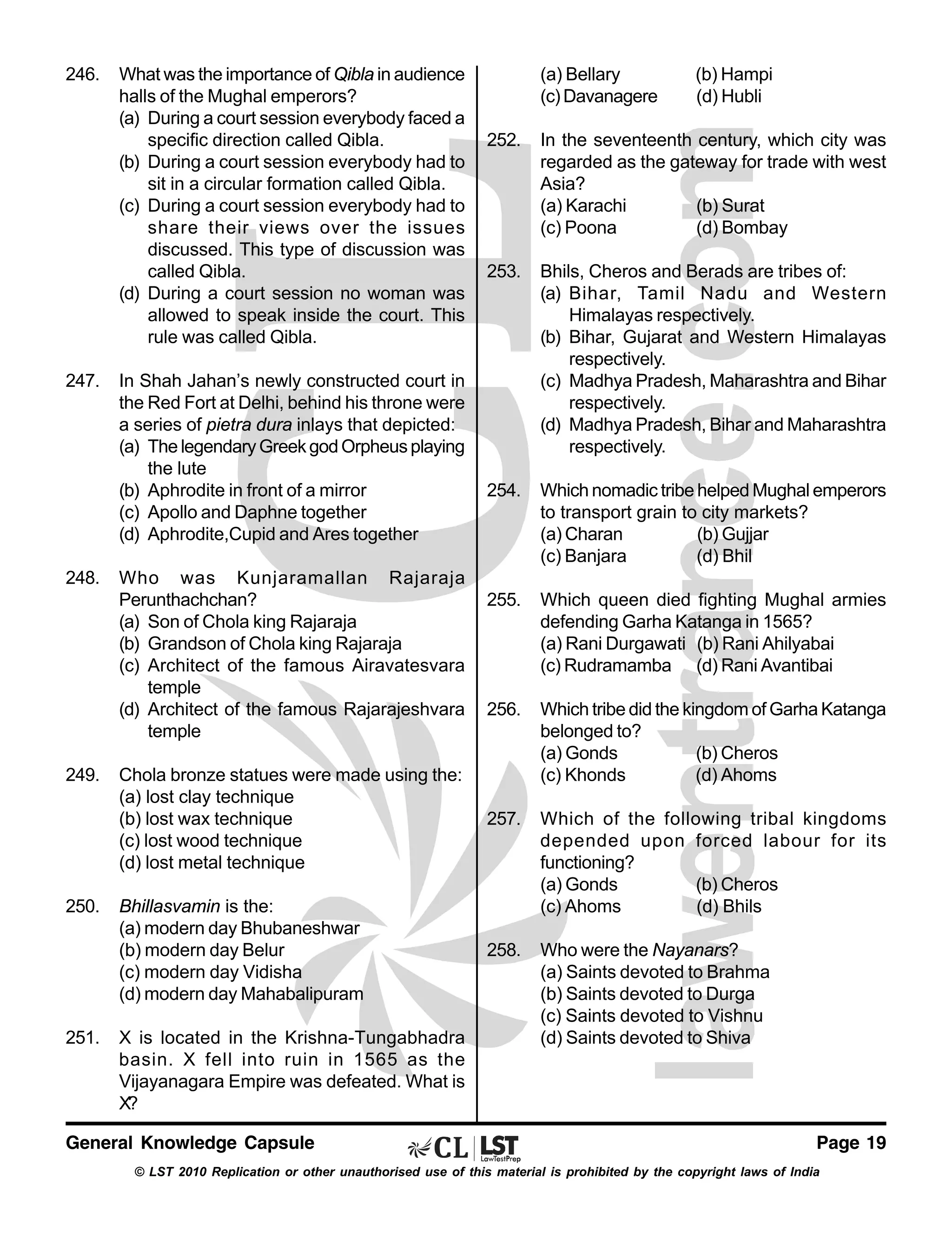 246.

247.

248.

249.

250.

251.

What was the importance of Qibla in audience
halls of the Mughal emperors?
(a) During a court session everybody faced a
specific direction called Qibla.
(b) During a court session everybody had to
sit in a circular formation called Qibla.
(c) During a court session everybody had to
share their views over the issues
discussed. This type of discussion was
called Qibla.
(d) During a court session no woman was
allowed to speak inside the court. This
rule was called Qibla.

(a) Bellary
(c) Davanagere

(b) Hampi
(d) Hubli

252.

In the seventeenth century, which city was
regarded as the gateway for trade with west
Asia?
(a) Karachi
(b) Surat
(c) Poona
(d) Bombay

253.

Bhils, Cheros and Berads are tribes of:
(a) Bihar, Tamil Nadu and Western
Himalayas respectively.
(b) Bihar, Gujarat and Western Himalayas
respectively.
(c) Madhya Pradesh, Maharashtra and Bihar
respectively.
(d) Madhya Pradesh, Bihar and Maharashtra
respectively.

254.

Which nomadic tribe helped Mughal emperors
to transport grain to city markets?
(a) Charan
(b) Gujjar
(c) Banjara
(d) Bhil

255.

Which queen died fighting Mughal armies
defending Garha Katanga in 1565?
(a) Rani Durgawati (b) Rani Ahilyabai
(c) Rudramamba (d) Rani Avantibai

256.

Chola bronze statues were made using the:
(a) lost clay technique
(b) lost wax technique
(c) lost wood technique
(d) lost metal technique

Which tribe did the kingdom of Garha Katanga
belonged to?
(a) Gonds
(b) Cheros
(c) Khonds
(d) Ahoms

257.

Bhillasvamin is the:
(a) modern day Bhubaneshwar
(b) modern day Belur
(c) modern day Vidisha
(d) modern day Mahabalipuram

Which of the following tribal kingdoms
depended upon forced labour for its
functioning?
(a) Gonds
(b) Cheros
(c) Ahoms
(d) Bhils

258.

Who were the Nayanars?
(a) Saints devoted to Brahma
(b) Saints devoted to Durga
(c) Saints devoted to Vishnu
(d) Saints devoted to Shiva

In Shah Jahan’s newly constructed court in
the Red Fort at Delhi, behind his throne were
a series of pietra dura inlays that depicted:
(a) The legendary Greek god Orpheus playing
the lute
(b) Aphrodite in front of a mirror
(c) Apollo and Daphne together
(d) Aphrodite,Cupid and Ares together
Who was Kunjaramallan Rajaraja
Perunthachchan?
(a) Son of Chola king Rajaraja
(b) Grandson of Chola king Rajaraja
(c) Architect of the famous Airavatesvara
temple
(d) Architect of the famous Rajarajeshvara
temple

X is located in the Krishna-Tungabhadra
basin. X fell into ruin in 1565 as the
Vijayanagara Empire was defeated. What is
X?

General Knowledge Capsule

Page 19

© LST 2010 Replication or other unauthorised use of this material is prohibited by the copyright laws of India

 