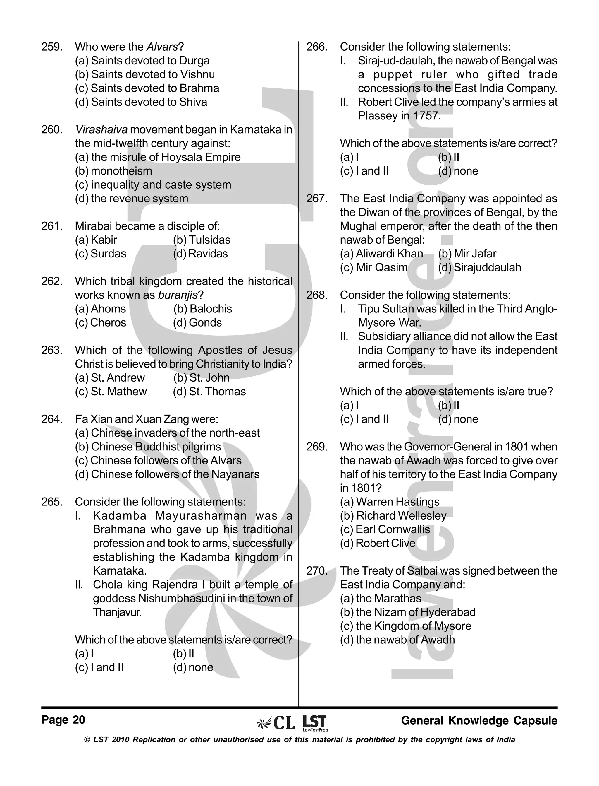 259.

Who were the Alvars?
(a) Saints devoted to Durga
(b) Saints devoted to Vishnu
(c) Saints devoted to Brahma
(d) Saints devoted to Shiva

260.

Virashaiva movement began in Karnataka in
the mid-twelfth century against:
(a) the misrule of Hoysala Empire
(b) monotheism
(c) inequality and caste system
(d) the revenue system

261.

Which tribal kingdom created the historical
works known as buranjis?
(a) Ahoms
(b) Balochis
(c) Cheros
(d) Gonds

263.

264.

267.

The East India Company was appointed as
the Diwan of the provinces of Bengal, by the
Mughal emperor, after the death of the then
nawab of Bengal:
(a) Aliwardi Khan (b) Mir Jafar
(c) Mir Qasim
(d) Sirajuddaulah

268.

Consider the following statements:
I. Tipu Sultan was killed in the Third AngloMysore War.
II. Subsidiary alliance did not allow the East
India Company to have its independent
armed forces.

265.

Which of the following Apostles of Jesus
Christ is believed to bring Christianity to India?
(a) St. Andrew
(b) St. John
(c) St. Mathew
(d) St. Thomas
Fa Xian and Xuan Zang were:
(a) Chinese invaders of the north-east
(b) Chinese Buddhist pilgrims
(c) Chinese followers of the Alvars
(d) Chinese followers of the Nayanars
Consider the following statements:
I. Kadamba Mayurasharman was a
Brahmana who gave up his traditional
profession and took to arms, successfully
establishing the Kadamba kingdom in
Karnataka.
II. Chola king Rajendra I built a temple of
goddess Nishumbhasudini in the town of
Thanjavur.
Which of the above statements is/are correct?
(a) I
(b) II
(c) I and II
(d) none

Page 20

Consider the following statements:
I. Siraj-ud-daulah, the nawab of Bengal was
a puppet ruler who gifted trade
concessions to the East India Company.
II. Robert Clive led the company’s armies at
Plassey in 1757.
Which of the above statements is/are correct?
(a) I
(b) II
(c) I and II
(d) none

Mirabai became a disciple of:
(a) Kabir
(b) Tulsidas
(c) Surdas
(d) Ravidas

262.

266.

Which of the above statements is/are true?
(a) I
(b) II
(c) I and II
(d) none
269.

Who was the Governor-General in 1801 when
the nawab of Awadh was forced to give over
half of his territory to the East India Company
in 1801?
(a) Warren Hastings
(b) Richard Wellesley
(c) Earl Cornwallis
(d) Robert Clive

270.

The Treaty of Salbai was signed between the
East India Company and:
(a) the Marathas
(b) the Nizam of Hyderabad
(c) the Kingdom of Mysore
(d) the nawab of Awadh

General Knowledge Capsule

© LST 2010 Replication or other unauthorised use of this material is prohibited by the copyright laws of India

 