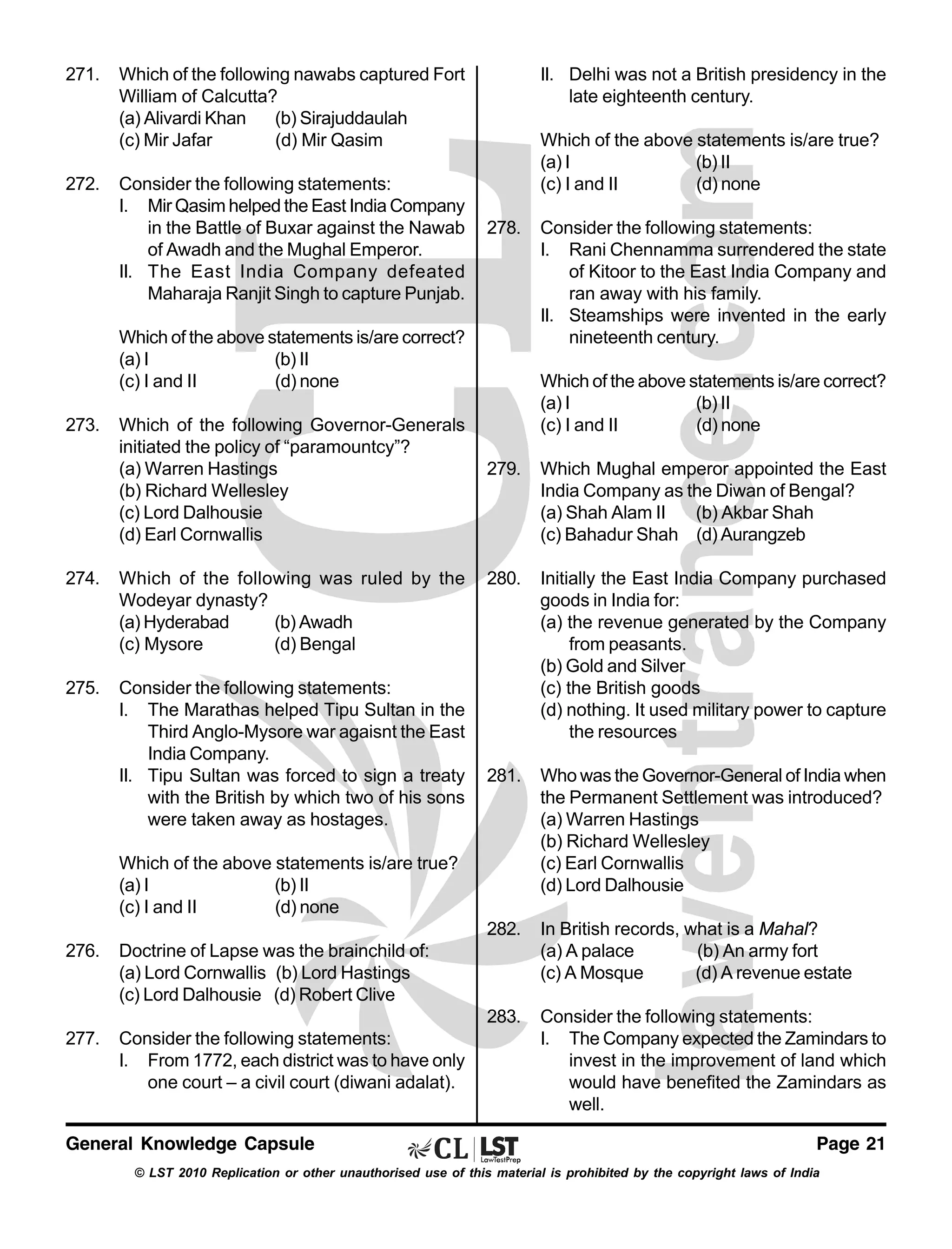271.

272.

Which of the following nawabs captured Fort
William of Calcutta?
(a) Alivardi Khan
(b) Sirajuddaulah
(c) Mir Jafar
(d) Mir Qasim
Consider the following statements:
I. Mir Qasim helped the East India Company
in the Battle of Buxar against the Nawab
of Awadh and the Mughal Emperor.
II. The East India Company defeated
Maharaja Ranjit Singh to capture Punjab.

II. Delhi was not a British presidency in the
late eighteenth century.
Which of the above statements is/are true?
(a) I
(b) II
(c) I and II
(d) none
278.

Which of the above statements is/are correct?
(a) I
(b) II
(c) I and II
(d) none
273.

Which of the following Governor-Generals
initiated the policy of “paramountcy”?
(a) Warren Hastings
(b) Richard Wellesley
(c) Lord Dalhousie
(d) Earl Cornwallis

Consider the following statements:
I. Rani Chennamma surrendered the state
of Kitoor to the East India Company and
ran away with his family.
II. Steamships were invented in the early
nineteenth century.
Which of the above statements is/are correct?
(a) I
(b) II
(c) I and II
(d) none

275.

Consider the following statements:
I. The Marathas helped Tipu Sultan in the
Third Anglo-Mysore war agaisnt the East
India Company.
II. Tipu Sultan was forced to sign a treaty
with the British by which two of his sons
were taken away as hostages.

280.

Initially the East India Company purchased
goods in India for:
(a) the revenue generated by the Company
from peasants.
(b) Gold and Silver
(c) the British goods
(d) nothing. It used military power to capture
the resources

281.

Who was the Governor-General of India when
the Permanent Settlement was introduced?
(a) Warren Hastings
(b) Richard Wellesley
(c) Earl Cornwallis
(d) Lord Dalhousie
In British records, what is a Mahal?
(a) A palace
(b) An army fort
(c) A Mosque
(d) A revenue estate

283.

Which of the following was ruled by the
Wodeyar dynasty?
(a) Hyderabad
(b) Awadh
(c) Mysore
(d) Bengal

Which Mughal emperor appointed the East
India Company as the Diwan of Bengal?
(a) Shah Alam II
(b) Akbar Shah
(c) Bahadur Shah (d) Aurangzeb

282.

274.

279.

Consider the following statements:
I. The Company expected the Zamindars to
invest in the improvement of land which
would have benefited the Zamindars as
well.

Which of the above statements is/are true?
(a) I
(b) II
(c) I and II
(d) none
276.

277.

Doctrine of Lapse was the brainchild of:
(a) Lord Cornwallis (b) Lord Hastings
(c) Lord Dalhousie (d) Robert Clive
Consider the following statements:
I. From 1772, each district was to have only
one court – a civil court (diwani adalat).

General Knowledge Capsule

Page 21

© LST 2010 Replication or other unauthorised use of this material is prohibited by the copyright laws of India

 