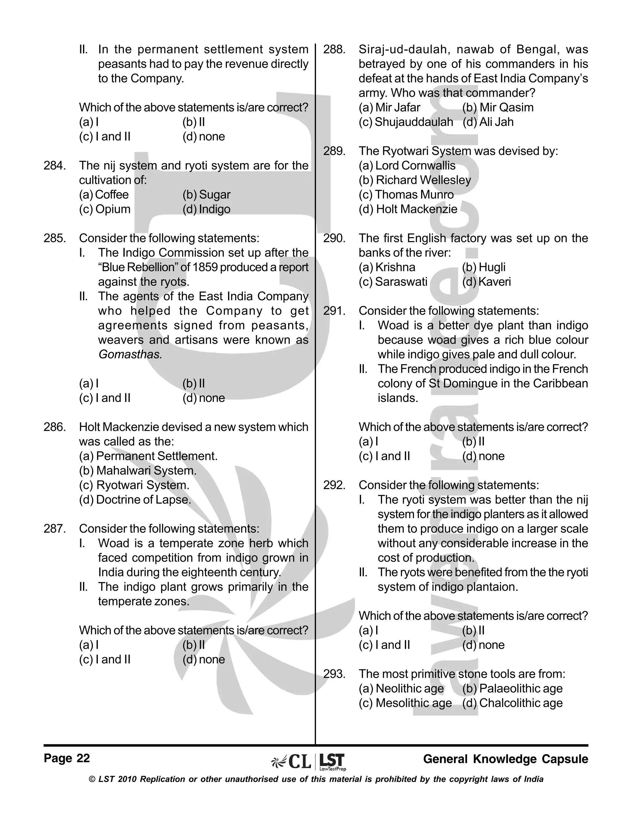 II. In the permanent settlement system
peasants had to pay the revenue directly
to the Company.

288.

Siraj-ud-daulah, nawab of Bengal, was
betrayed by one of his commanders in his
defeat at the hands of East India Company’s
army. Who was that commander?
(a) Mir Jafar
(b) Mir Qasim
(c) Shujauddaulah (d) Ali Jah

289.

The Ryotwari System was devised by:
(a) Lord Cornwallis
(b) Richard Wellesley
(c) Thomas Munro
(d) Holt Mackenzie

290.

The first English factory was set up on the
banks of the river:
(a) Krishna
(b) Hugli
(c) Saraswati
(d) Kaveri

291.

Consider the following statements:
I. Woad is a better dye plant than indigo
because woad gives a rich blue colour
while indigo gives pale and dull colour.
II. The French produced indigo in the French
colony of St Domingue in the Caribbean
islands.

Which of the above statements is/are correct?
(a) I
(b) II
(c) I and II
(d) none
284.

The nij system and ryoti system are for the
cultivation of:
(a) Coffee
(b) Sugar
(c) Opium
(d) Indigo

285.

Consider the following statements:
I. The Indigo Commission set up after the
“Blue Rebellion” of 1859 produced a report
against the ryots.
II. The agents of the East India Company
who helped the Company to get
agreements signed from peasants,
weavers and artisans were known as
Gomasthas.
(a) I
(c) I and II

286.

287.

(b) II
(d) none

Holt Mackenzie devised a new system which
was called as the:
(a) Permanent Settlement.
(b) Mahalwari System.
(c) Ryotwari System.
(d) Doctrine of Lapse.

Which of the above statements is/are correct?
(a) I
(b) II
(c) I and II
(d) none
292.

Consider the following statements:
I. Woad is a temperate zone herb which
faced competition from indigo grown in
India during the eighteenth century.
II. The indigo plant grows primarily in the
temperate zones.

Which of the above statements is/are correct?
(a) I
(b) II
(c) I and II
(d) none

Which of the above statements is/are correct?
(a) I
(b) II
(c) I and II
(d) none
293.

Page 22

Consider the following statements:
I. The ryoti system was better than the nij
system for the indigo planters as it allowed
them to produce indigo on a larger scale
without any considerable increase in the
cost of production.
II. The ryots were benefited from the the ryoti
system of indigo plantaion.

The most primitive stone tools are from:
(a) Neolithic age (b) Palaeolithic age
(c) Mesolithic age (d) Chalcolithic age

General Knowledge Capsule

© LST 2010 Replication or other unauthorised use of this material is prohibited by the copyright laws of India

 