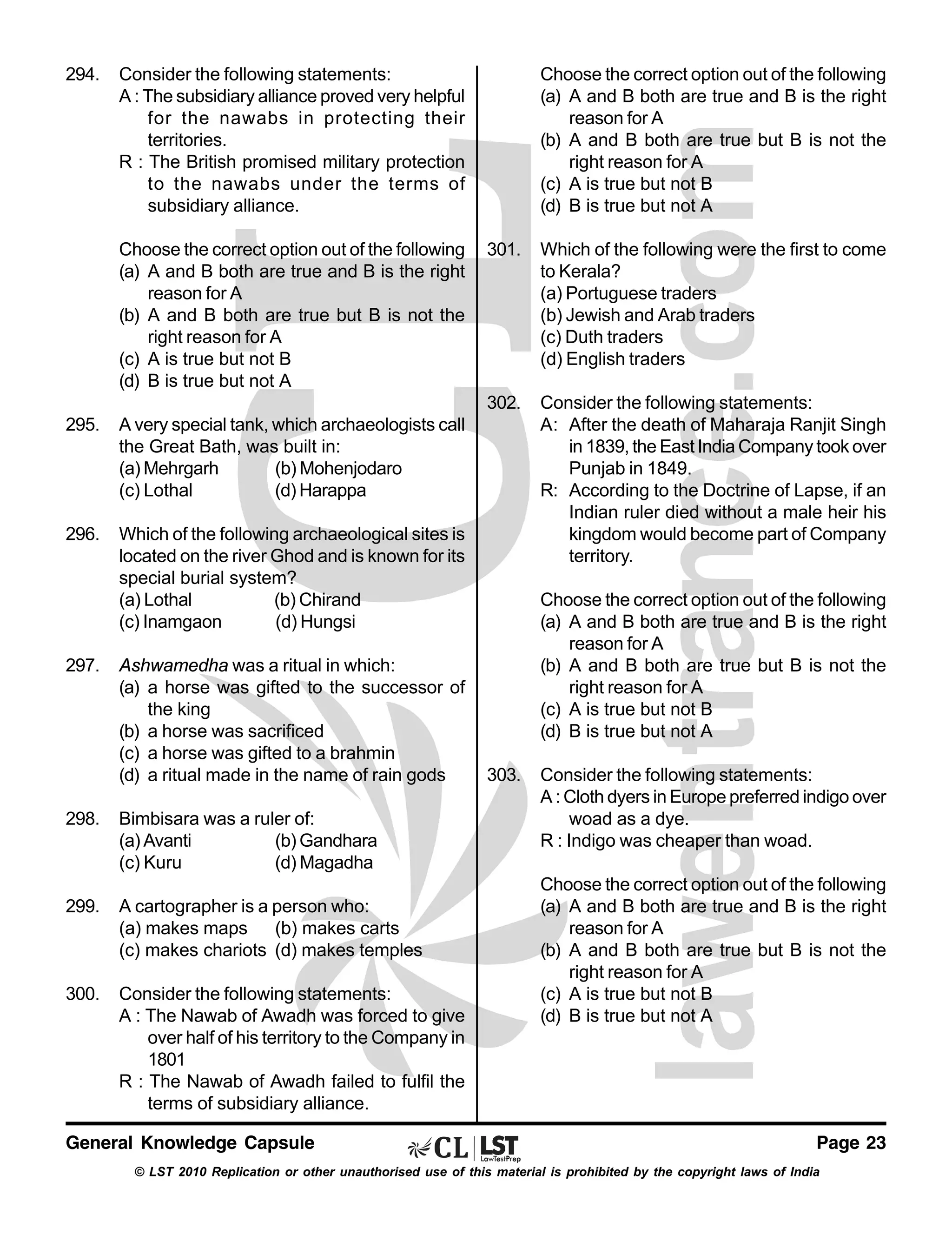 294.

Consider the following statements:
A : The subsidiary alliance proved very helpful
for the nawabs in protecting their
territories.
R : The British promised military protection
to the nawabs under the terms of
subsidiary alliance.
Choose the correct option out of the following
(a) A and B both are true and B is the right
reason for A
(b) A and B both are true but B is not the
right reason for A
(c) A is true but not B
(d) B is true but not A

Choose the correct option out of the following
(a) A and B both are true and B is the right
reason for A
(b) A and B both are true but B is not the
right reason for A
(c) A is true but not B
(d) B is true but not A

Consider the following statements:
A: After the death of Maharaja Ranjit Singh
in 1839, the East India Company took over
Punjab in 1849.
R: According to the Doctrine of Lapse, if an
Indian ruler died without a male heir his
kingdom would become part of Company
territory.

A very special tank, which archaeologists call
the Great Bath, was built in:
(a) Mehrgarh
(b) Mohenjodaro
(c) Lothal
(d) Harappa

296.

Which of the following were the first to come
to Kerala?
(a) Portuguese traders
(b) Jewish and Arab traders
(c) Duth traders
(d) English traders

302.
295.

301.

Which of the following archaeological sites is
located on the river Ghod and is known for its
special burial system?
(a) Lothal
(b) Chirand
(c) Inamgaon
(d) Hungsi

297.

Ashwamedha was a ritual in which:
(a) a horse was gifted to the successor of
the king
(b) a horse was sacrificed
(c) a horse was gifted to a brahmin
(d) a ritual made in the name of rain gods

298.

Bimbisara was a ruler of:
(a) Avanti
(b) Gandhara
(c) Kuru
(d) Magadha

299.

A cartographer is a person who:
(a) makes maps (b) makes carts
(c) makes chariots (d) makes temples

300.

Consider the following statements:
A : The Nawab of Awadh was forced to give
over half of his territory to the Company in
1801
R : The Nawab of Awadh failed to fulfil the
terms of subsidiary alliance.

General Knowledge Capsule

Choose the correct option out of the following
(a) A and B both are true and B is the right
reason for A
(b) A and B both are true but B is not the
right reason for A
(c) A is true but not B
(d) B is true but not A
303.

Consider the following statements:
A : Cloth dyers in Europe preferred indigo over
woad as a dye.
R : Indigo was cheaper than woad.
Choose the correct option out of the following
(a) A and B both are true and B is the right
reason for A
(b) A and B both are true but B is not the
right reason for A
(c) A is true but not B
(d) B is true but not A

Page 23

© LST 2010 Replication or other unauthorised use of this material is prohibited by the copyright laws of India

 
