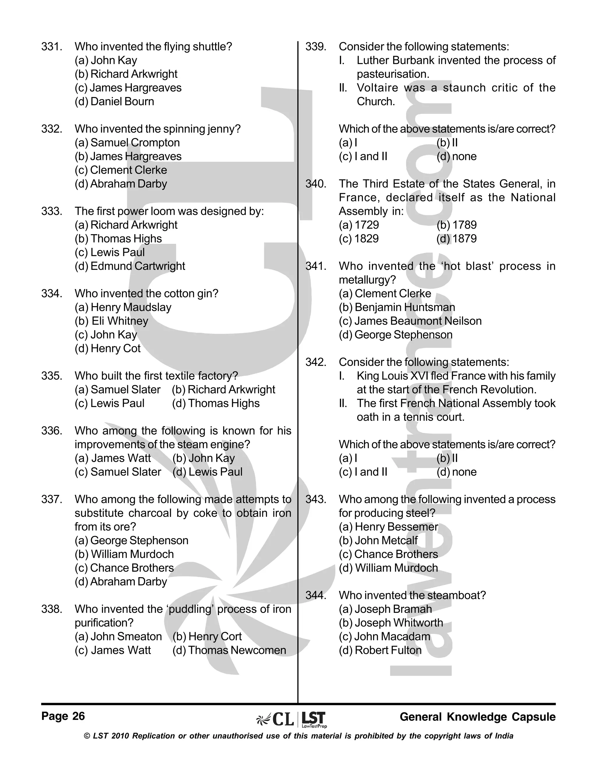 331.

Who invented the flying shuttle?
(a) John Kay
(b) Richard Arkwright
(c) James Hargreaves
(d) Daniel Bourn

332.

Who invented the spinning jenny?
(a) Samuel Crompton
(b) James Hargreaves
(c) Clement Clerke
(d) Abraham Darby

340.

The first power loom was designed by:
(a) Richard Arkwright
(b) Thomas Highs
(c) Lewis Paul
(d) Edmund Cartwright

The Third Estate of the States General, in
France, declared itself as the National
Assembly in:
(a) 1729
(b) 1789
(c) 1829
(d) 1879

341.

Who invented the ‘hot blast’ process in
metallurgy?
(a) Clement Clerke
(b) Benjamin Huntsman
(c) James Beaumont Neilson
(d) George Stephenson

342.

Consider the following statements:
I. King Louis XVI fled France with his family
at the start of the French Revolution.
II. The first French National Assembly took
oath in a tennis court.

333.

334.

Who built the first textile factory?
(a) Samuel Slater (b) Richard Arkwright
(c) Lewis Paul
(d) Thomas Highs

336.

Who among the following is known for his
improvements of the steam engine?
(a) James Watt
(b) John Kay
(c) Samuel Slater (d) Lewis Paul

337.

Who among the following made attempts to
substitute charcoal by coke to obtain iron
from its ore?
(a) George Stephenson
(b) William Murdoch
(c) Chance Brothers
(d) Abraham Darby

Consider the following statements:
I. Luther Burbank invented the process of
pasteurisation.
II. Voltaire was a staunch critic of the
Church.
Which of the above statements is/are correct?
(a) I
(b) II
(c) I and II
(d) none

Who invented the cotton gin?
(a) Henry Maudslay
(b) Eli Whitney
(c) John Kay
(d) Henry Cot

335.

339.

Which of the above statements is/are correct?
(a) I
(b) II
(c) I and II
(d) none

Who invented the ‘puddling’ process of iron
purification?
(a) John Smeaton (b) Henry Cort
(c) James Watt
(d) Thomas Newcomen

Page 26

Who among the following invented a process
for producing steel?
(a) Henry Bessemer
(b) John Metcalf
(c) Chance Brothers
(d) William Murdoch

344.
338.

343.

Who invented the steamboat?
(a) Joseph Bramah
(b) Joseph Whitworth
(c) John Macadam
(d) Robert Fulton

General Knowledge Capsule

© LST 2010 Replication or other unauthorised use of this material is prohibited by the copyright laws of India

 