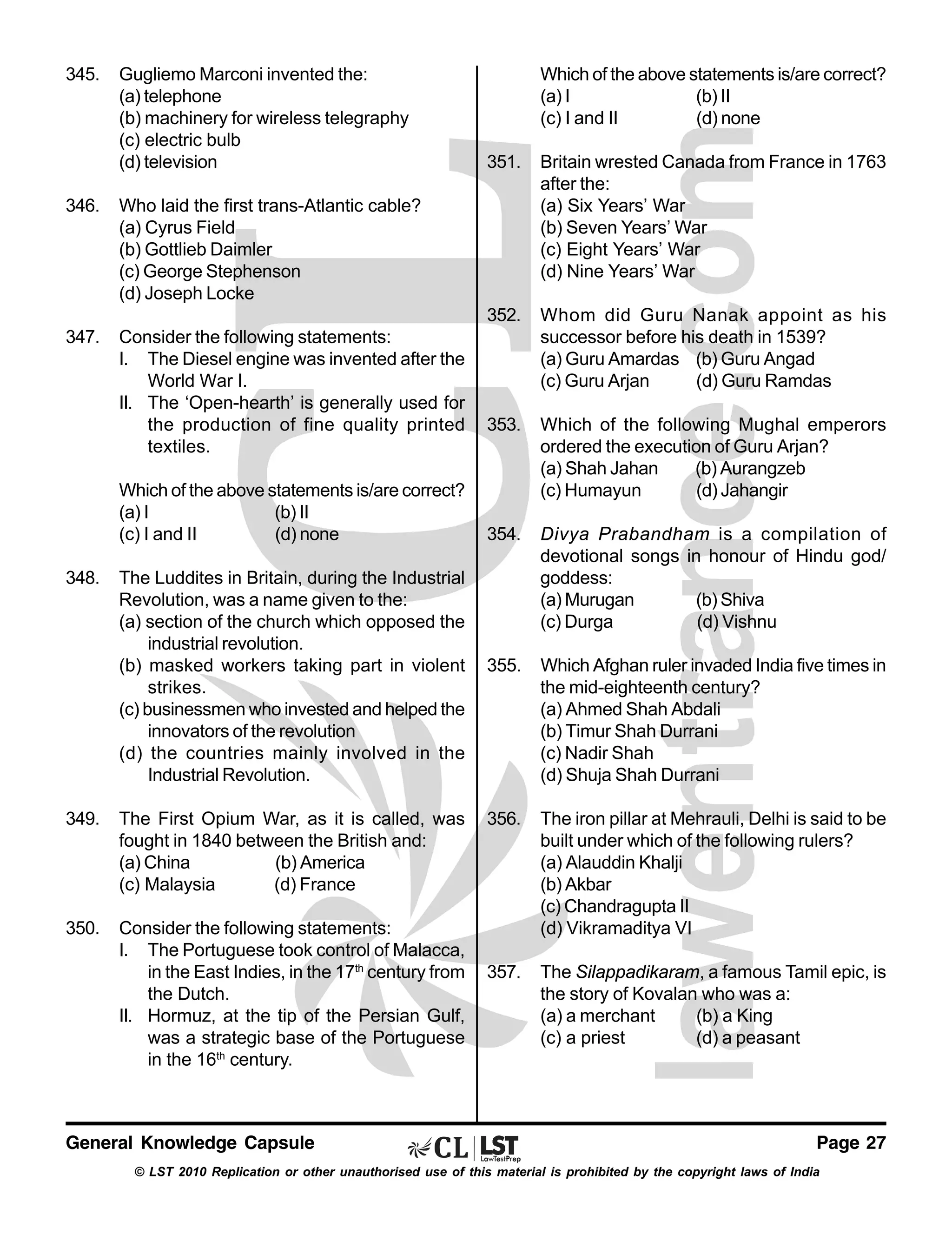 345.

Gugliemo Marconi invented the:
(a) telephone
(b) machinery for wireless telegraphy
(c) electric bulb
(d) television

Which of the above statements is/are correct?
(a) I
(b) II
(c) I and II
(d) none

Consider the following statements:
I. The Diesel engine was invented after the
World War I.
II. The ‘Open-hearth’ is generally used for
the production of fine quality printed
textiles.

Whom did Guru Nanak appoint as his
successor before his death in 1539?
(a) Guru Amardas (b) Guru Angad
(c) Guru Arjan
(d) Guru Ramdas

353.

Which of the following Mughal emperors
ordered the execution of Guru Arjan?
(a) Shah Jahan
(b) Aurangzeb
(c) Humayun
(d) Jahangir

354.

Divya Prabandham is a compilation of
devotional songs in honour of Hindu god/
goddess:
(a) Murugan
(b) Shiva
(c) Durga
(d) Vishnu

355.

Which Afghan ruler invaded India five times in
the mid-eighteenth century?
(a) Ahmed Shah Abdali
(b) Timur Shah Durrani
(c) Nadir Shah
(d) Shuja Shah Durrani

356.

The iron pillar at Mehrauli, Delhi is said to be
built under which of the following rulers?
(a) Alauddin Khalji
(b) Akbar
(c) Chandragupta II
(d) Vikramaditya VI

357.

The Silappadikaram, a famous Tamil epic, is
the story of Kovalan who was a:
(a) a merchant
(b) a King
(c) a priest
(d) a peasant

Who laid the first trans-Atlantic cable?
(a) Cyrus Field
(b) Gottlieb Daimler
(c) George Stephenson
(d) Joseph Locke

347.

Britain wrested Canada from France in 1763
after the:
(a) Six Years’ War
(b) Seven Years’ War
(c) Eight Years’ War
(d) Nine Years’ War

352.

346.

351.

Which of the above statements is/are correct?
(a) I
(b) II
(c) I and II
(d) none
348.

The Luddites in Britain, during the Industrial
Revolution, was a name given to the:
(a) section of the church which opposed the
industrial revolution.
(b) masked workers taking part in violent
strikes.
(c) businessmen who invested and helped the
innovators of the revolution
(d) the countries mainly involved in the
Industrial Revolution.

349.

The First Opium War, as it is called, was
fought in 1840 between the British and:
(a) China
(b) America
(c) Malaysia
(d) France

350.

Consider the following statements:
I. The Portuguese took control of Malacca,
in the East Indies, in the 17th century from
the Dutch.
II. Hormuz, at the tip of the Persian Gulf,
was a strategic base of the Portuguese
in the 16th century.

General Knowledge Capsule

Page 27

© LST 2010 Replication or other unauthorised use of this material is prohibited by the copyright laws of India

 
