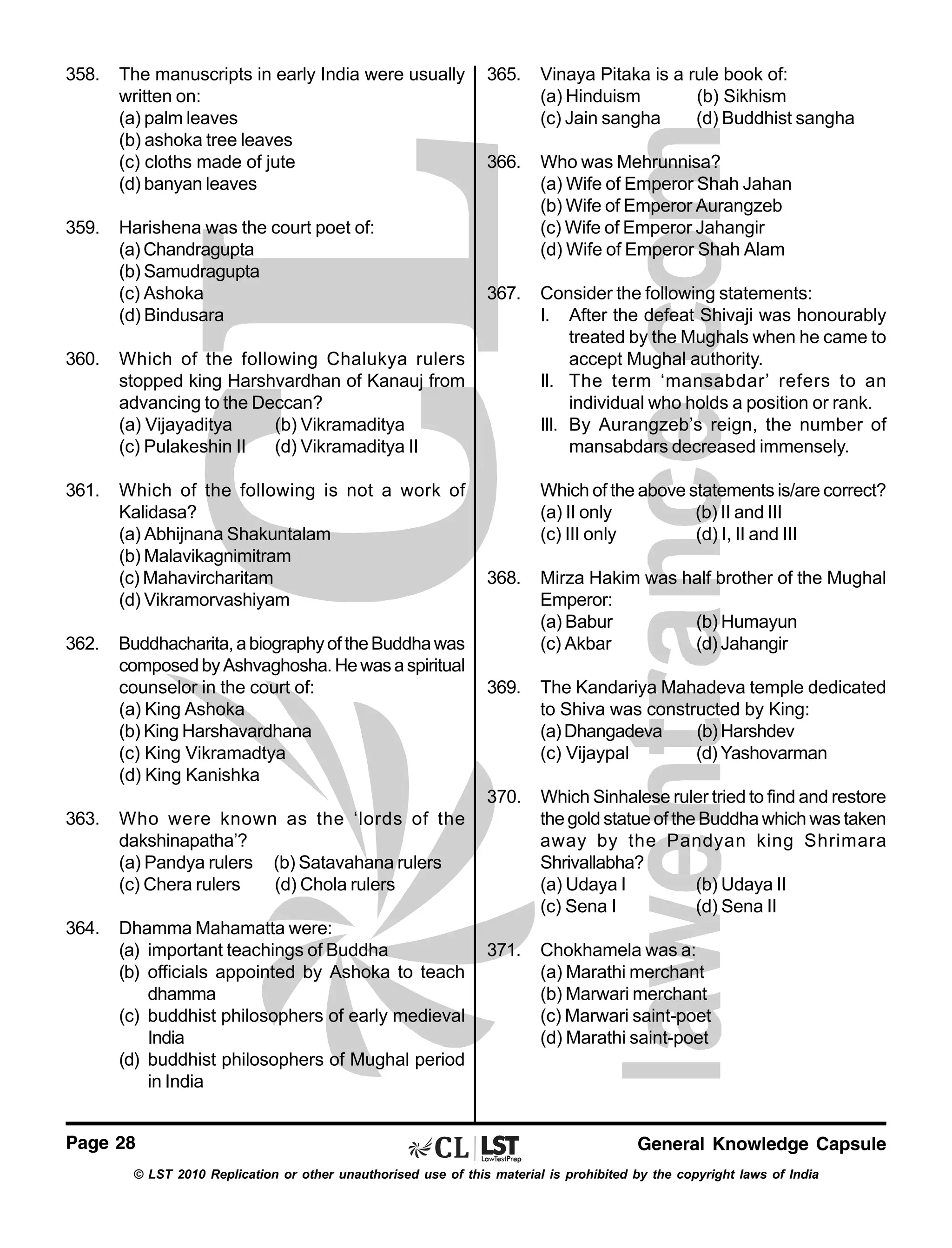 358.

359.

The manuscripts in early India were usually
written on:
(a) palm leaves
(b) ashoka tree leaves
(c) cloths made of jute
(d) banyan leaves
Harishena was the court poet of:
(a) Chandragupta
(b) Samudragupta
(c) Ashoka
(d) Bindusara

360.

Which of the following is not a work of
Kalidasa?
(a) Abhijnana Shakuntalam
(b) Malavikagnimitram
(c) Mahavircharitam
(d) Vikramorvashiyam

Vinaya Pitaka is a rule book of:
(a) Hinduism
(b) Sikhism
(c) Jain sangha
(d) Buddhist sangha

366.

Who was Mehrunnisa?
(a) Wife of Emperor Shah Jahan
(b) Wife of Emperor Aurangzeb
(c) Wife of Emperor Jahangir
(d) Wife of Emperor Shah Alam

367.

Consider the following statements:
I. After the defeat Shivaji was honourably
treated by the Mughals when he came to
accept Mughal authority.
II. The term ‘mansabdar’ refers to an
individual who holds a position or rank.
III. By Aurangzeb’s reign, the number of
mansabdars decreased immensely.

Which of the following Chalukya rulers
stopped king Harshvardhan of Kanauj from
advancing to the Deccan?
(a) Vijayaditya
(b) Vikramaditya
(c) Pulakeshin II
(d) Vikramaditya II

361.

365.

Which of the above statements is/are correct?
(a) II only
(b) II and III
(c) III only
(d) I, II and III

Buddhacharita, a biography of the Buddha was
composed by Ashvaghosha. He was a spiritual
counselor in the court of:
(a) King Ashoka
(b) King Harshavardhana
(c) King Vikramadtya
(d) King Kanishka

363.

Dhamma Mahamatta were:
(a) important teachings of Buddha
(b) officials appointed by Ashoka to teach
dhamma
(c) buddhist philosophers of early medieval
India
(d) buddhist philosophers of Mughal period
in India

369.

The Kandariya Mahadeva temple dedicated
to Shiva was constructed by King:
(a) Dhangadeva
(b) Harshdev
(c) Vijaypal
(d) Yashovarman
Which Sinhalese ruler tried to find and restore
the gold statue of the Buddha which was taken
away by the Pandyan king Shrimara
Shrivallabha?
(a) Udaya I
(b) Udaya II
(c) Sena I
(d) Sena II

371.

Chokhamela was a:
(a) Marathi merchant
(b) Marwari merchant
(c) Marwari saint-poet
(d) Marathi saint-poet

Who were known as the ‘lords of the
dakshinapatha’?
(a) Pandya rulers (b) Satavahana rulers
(c) Chera rulers
(d) Chola rulers

364.

Mirza Hakim was half brother of the Mughal
Emperor:
(a) Babur
(b) Humayun
(c) Akbar
(d) Jahangir

370.

362.

368.

Page 28

General Knowledge Capsule

© LST 2010 Replication or other unauthorised use of this material is prohibited by the copyright laws of India

 