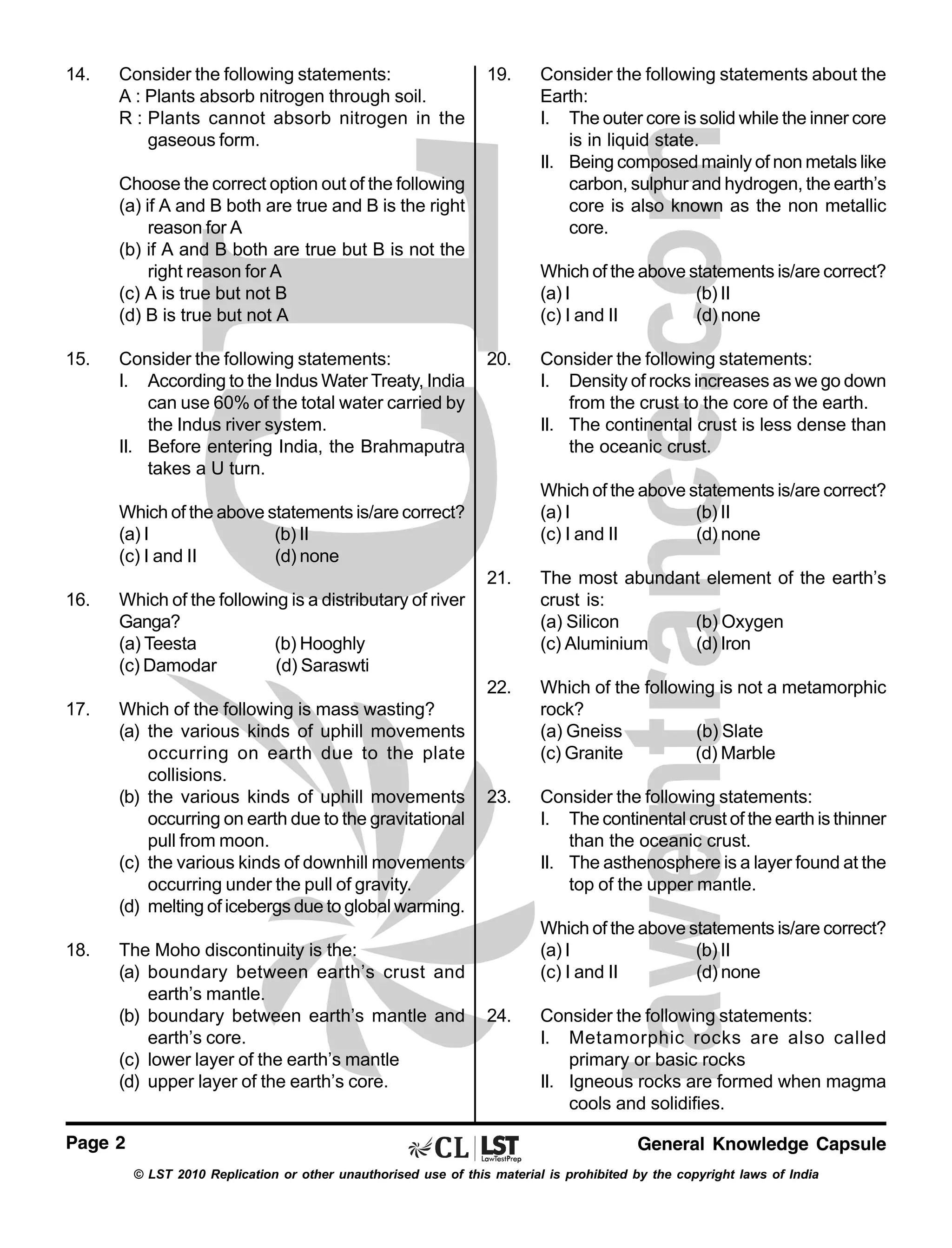14.

Consider the following statements:
A : Plants absorb nitrogen through soil.
R : Plants cannot absorb nitrogen in the
gaseous form.

19.

Choose the correct option out of the following
(a) if A and B both are true and B is the right
reason for A
(b) if A and B both are true but B is not the
right reason for A
(c) A is true but not B
(d) B is true but not A
15.

Consider the following statements:
I. According to the Indus Water Treaty, India
can use 60% of the total water carried by
the Indus river system.
II. Before entering India, the Brahmaputra
takes a U turn.

Consider the following statements about the
Earth:
I. The outer core is solid while the inner core
is in liquid state.
II. Being composed mainly of non metals like
carbon, sulphur and hydrogen, the earth’s
core is also known as the non metallic
core.
Which of the above statements is/are correct?
(a) I
(b) II
(c) I and II
(d) none

20.

Consider the following statements:
I. Density of rocks increases as we go down
from the crust to the core of the earth.
II. The continental crust is less dense than
the oceanic crust.
Which of the above statements is/are correct?
(a) I
(b) II
(c) I and II
(d) none

Which of the above statements is/are correct?
(a) I
(b) II
(c) I and II
(d) none
21.

Which of the following is mass wasting?
(a) the various kinds of uphill movements
occurring on earth due to the plate
collisions.
(b) the various kinds of uphill movements
occurring on earth due to the gravitational
pull from moon.
(c) the various kinds of downhill movements
occurring under the pull of gravity.
(d) melting of icebergs due to global warming.

Which of the following is not a metamorphic
rock?
(a) Gneiss
(b) Slate
(c) Granite
(d) Marble

23.

Consider the following statements:
I. The continental crust of the earth is thinner
than the oceanic crust.
II. The asthenosphere is a layer found at the
top of the upper mantle.

Which of the following is a distributary of river
Ganga?
(a) Teesta
(b) Hooghly
(c) Damodar
(d) Saraswti

17.

The most abundant element of the earth’s
crust is:
(a) Silicon
(b) Oxygen
(c) Aluminium
(d) Iron

22.

16.

18.

The Moho discontinuity is the:
(a) boundary between earth’s crust and
earth’s mantle.
(b) boundary between earth’s mantle and
earth’s core.
(c) lower layer of the earth’s mantle
(d) upper layer of the earth’s core.

Page 2

Which of the above statements is/are correct?
(a) I
(b) II
(c) I and II
(d) none
24.

Consider the following statements:
I. Metamorphic rocks are also called
primary or basic rocks
II. Igneous rocks are formed when magma
cools and solidifies.
General Knowledge Capsule

© LST 2010 Replication or other unauthorised use of this material is prohibited by the copyright laws of India

 