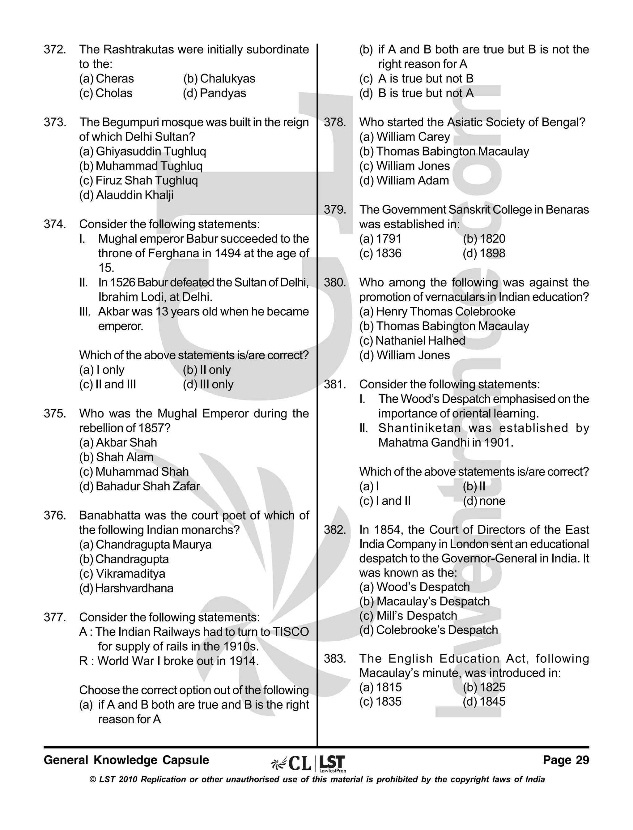 372.

The Rashtrakutas were initially subordinate
to the:
(a) Cheras
(b) Chalukyas
(c) Cholas
(d) Pandyas

373.

The Begumpuri mosque was built in the reign
of which Delhi Sultan?
(a) Ghiyasuddin Tughluq
(b) Muhammad Tughluq
(c) Firuz Shah Tughluq
(d) Alauddin Khalji

374.

Consider the following statements:
I. Mughal emperor Babur succeeded to the
throne of Ferghana in 1494 at the age of
15.
II. In 1526 Babur defeated the Sultan of Delhi,
Ibrahim Lodi, at Delhi.
III. Akbar was 13 years old when he became
emperor.

(b) if A and B both are true but B is not the
right reason for A
(c) A is true but not B
(d) B is true but not A

375.

376.

377.

Who started the Asiatic Society of Bengal?
(a) William Carey
(b) Thomas Babington Macaulay
(c) William Jones
(d) William Adam

379.

Which of the above statements is/are correct?
(a) I only
(b) II only
(c) II and III
(d) III only

378.

The Government Sanskrit College in Benaras
was established in:
(a) 1791
(b) 1820
(c) 1836
(d) 1898

380.

Who among the following was against the
promotion of vernaculars in Indian education?
(a) Henry Thomas Colebrooke
(b) Thomas Babington Macaulay
(c) Nathaniel Halhed
(d) William Jones

381.

Consider the following statements:
I. The Wood’s Despatch emphasised on the
importance of oriental learning.
II. Shantiniketan was established by
Mahatma Gandhi in 1901.

Who was the Mughal Emperor during the
rebellion of 1857?
(a) Akbar Shah
(b) Shah Alam
(c) Muhammad Shah
(d) Bahadur Shah Zafar
Banabhatta was the court poet of which of
the following Indian monarchs?
(a) Chandragupta Maurya
(b) Chandragupta
(c) Vikramaditya
(d) Harshvardhana
Consider the following statements:
A : The Indian Railways had to turn to TISCO
for supply of rails in the 1910s.
R : World War I broke out in 1914.
Choose the correct option out of the following
(a) if A and B both are true and B is the right
reason for A

General Knowledge Capsule

Which of the above statements is/are correct?
(a) I
(b) II
(c) I and II
(d) none
382.

In 1854, the Court of Directors of the East
India Company in London sent an educational
despatch to the Governor-General in India. It
was known as the:
(a) Wood’s Despatch
(b) Macaulay’s Despatch
(c) Mill’s Despatch
(d) Colebrooke’s Despatch

383.

The English Education Act, following
Macaulay’s minute, was introduced in:
(a) 1815
(b) 1825
(c) 1835
(d) 1845

Page 29

© LST 2010 Replication or other unauthorised use of this material is prohibited by the copyright laws of India

 