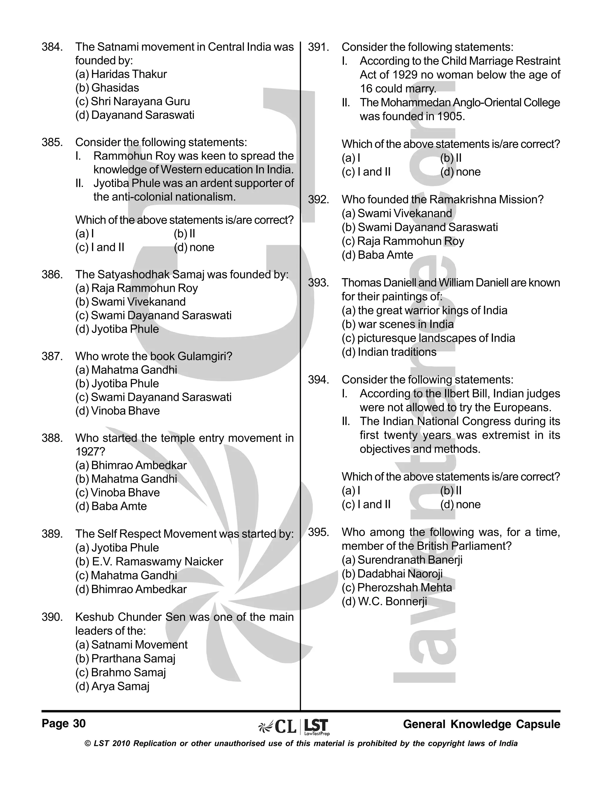 384.

The Satnami movement in Central India was
founded by:
(a) Haridas Thakur
(b) Ghasidas
(c) Shri Narayana Guru
(d) Dayanand Saraswati

385.

Consider the following statements:
I. Rammohun Roy was keen to spread the
knowledge of Western education In India.
II. Jyotiba Phule was an ardent supporter of
the anti-colonial nationalism.

391.

Which of the above statements is/are correct?
(a) I
(b) II
(c) I and II
(d) none
392.

Who founded the Ramakrishna Mission?
(a) Swami Vivekanand
(b) Swami Dayanand Saraswati
(c) Raja Rammohun Roy
(d) Baba Amte

393.

Thomas Daniell and William Daniell are known
for their paintings of:
(a) the great warrior kings of India
(b) war scenes in India
(c) picturesque landscapes of India
(d) Indian traditions

394.

Consider the following statements:
I. According to the Ilbert Bill, Indian judges
were not allowed to try the Europeans.
II. The Indian National Congress during its
first twenty years was extremist in its
objectives and methods.

Which of the above statements is/are correct?
(a) I
(b) II
(c) I and II
(d) none
386.

The Satyashodhak Samaj was founded by:
(a) Raja Rammohun Roy
(b) Swami Vivekanand
(c) Swami Dayanand Saraswati
(d) Jyotiba Phule

387.

Who wrote the book Gulamgiri?
(a) Mahatma Gandhi
(b) Jyotiba Phule
(c) Swami Dayanand Saraswati
(d) Vinoba Bhave

388.

Who started the temple entry movement in
1927?
(a) Bhimrao Ambedkar
(b) Mahatma Gandhi
(c) Vinoba Bhave
(d) Baba Amte

389.

The Self Respect Movement was started by:
(a) Jyotiba Phule
(b) E.V. Ramaswamy Naicker
(c) Mahatma Gandhi
(d) Bhimrao Ambedkar

390.

Consider the following statements:
I. According to the Child Marriage Restraint
Act of 1929 no woman below the age of
16 could marry.
II. The Mohammedan Anglo-Oriental College
was founded in 1905.

Which of the above statements is/are correct?
(a) I
(b) II
(c) I and II
(d) none
395.

Who among the following was, for a time,
member of the British Parliament?
(a) Surendranath Banerji
(b) Dadabhai Naoroji
(c) Pherozshah Mehta
(d) W.C. Bonnerji

Keshub Chunder Sen was one of the main
leaders of the:
(a) Satnami Movement
(b) Prarthana Samaj
(c) Brahmo Samaj
(d) Arya Samaj

Page 30

General Knowledge Capsule

© LST 2010 Replication or other unauthorised use of this material is prohibited by the copyright laws of India

 