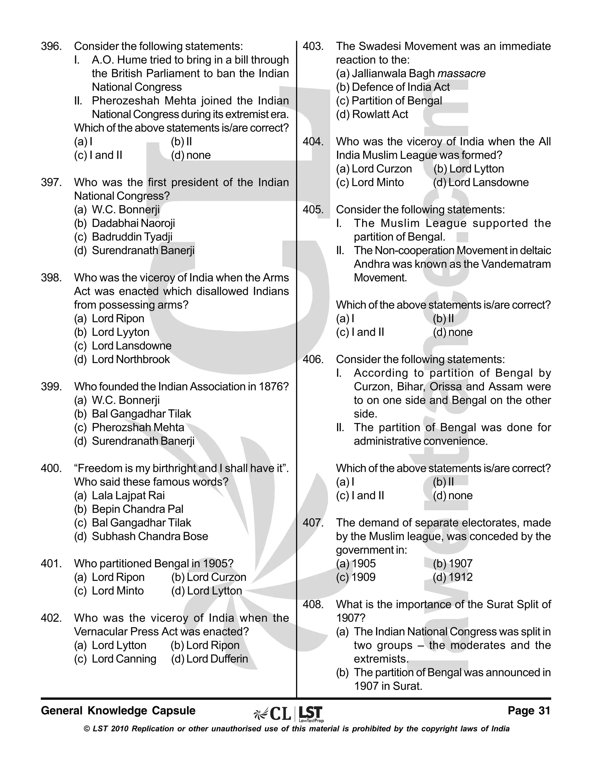 396.

397.

398.

Consider the following statements:
I. A.O. Hume tried to bring in a bill through
the British Parliament to ban the Indian
National Congress
II. Pherozeshah Mehta joined the Indian
National Congress during its extremist era.
Which of the above statements is/are correct?
(a) I
(b) II
(c) I and II
(d) none
Who was the first president of the Indian
National Congress?
(a) W.C. Bonnerji
(b) Dadabhai Naoroji
(c) Badruddin Tyadji
(d) Surendranath Banerji
Who was the viceroy of India when the Arms
Act was enacted which disallowed Indians
from possessing arms?
(a) Lord Ripon
(b) Lord Lyyton
(c) Lord Lansdowne
(d) Lord Northbrook

399.

“Freedom is my birthright and I shall have it”.
Who said these famous words?
(a) Lala Lajpat Rai
(b) Bepin Chandra Pal
(c) Bal Gangadhar Tilak
(d) Subhash Chandra Bose

The Swadesi Movement was an immediate
reaction to the:
(a) Jallianwala Bagh massacre
(b) Defence of India Act
(c) Partition of Bengal
(d) Rowlatt Act

404.

Who was the viceroy of India when the All
India Muslim League was formed?
(a) Lord Curzon
(b) Lord Lytton
(c) Lord Minto
(d) Lord Lansdowne

405.

Consider the following statements:
I. The Muslim League supported the
partition of Bengal.
II. The Non-cooperation Movement in deltaic
Andhra was known as the Vandematram
Movement.
Which of the above statements is/are correct?
(a) I
(b) II
(c) I and II
(d) none

406.

Who founded the Indian Association in 1876?
(a) W.C. Bonnerji
(b) Bal Gangadhar Tilak
(c) Pherozshah Mehta
(d) Surendranath Banerji

400.

403.

Consider the following statements:
I. According to partition of Bengal by
Curzon, Bihar, Orissa and Assam were
to on one side and Bengal on the other
side.
II. The partition of Bengal was done for
administrative convenience.
Which of the above statements is/are correct?
(a) I
(b) II
(c) I and II
(d) none

Who was the viceroy of India when the
Vernacular Press Act was enacted?
(a) Lord Lytton
(b) Lord Ripon
(c) Lord Canning (d) Lord Dufferin

What is the importance of the Surat Split of
1907?
(a) The Indian National Congress was split in
two groups – the moderates and the
extremists.
(b) The partition of Bengal was announced in
1907 in Surat.

Who partitioned Bengal in 1905?
(a) Lord Ripon
(b) Lord Curzon
(c) Lord Minto
(d) Lord Lytton

402.

The demand of separate electorates, made
by the Muslim league, was conceded by the
government in:
(a) 1905
(b) 1907
(c) 1909
(d) 1912

408.

401.

407.

General Knowledge Capsule

Page 31

© LST 2010 Replication or other unauthorised use of this material is prohibited by the copyright laws of India

 