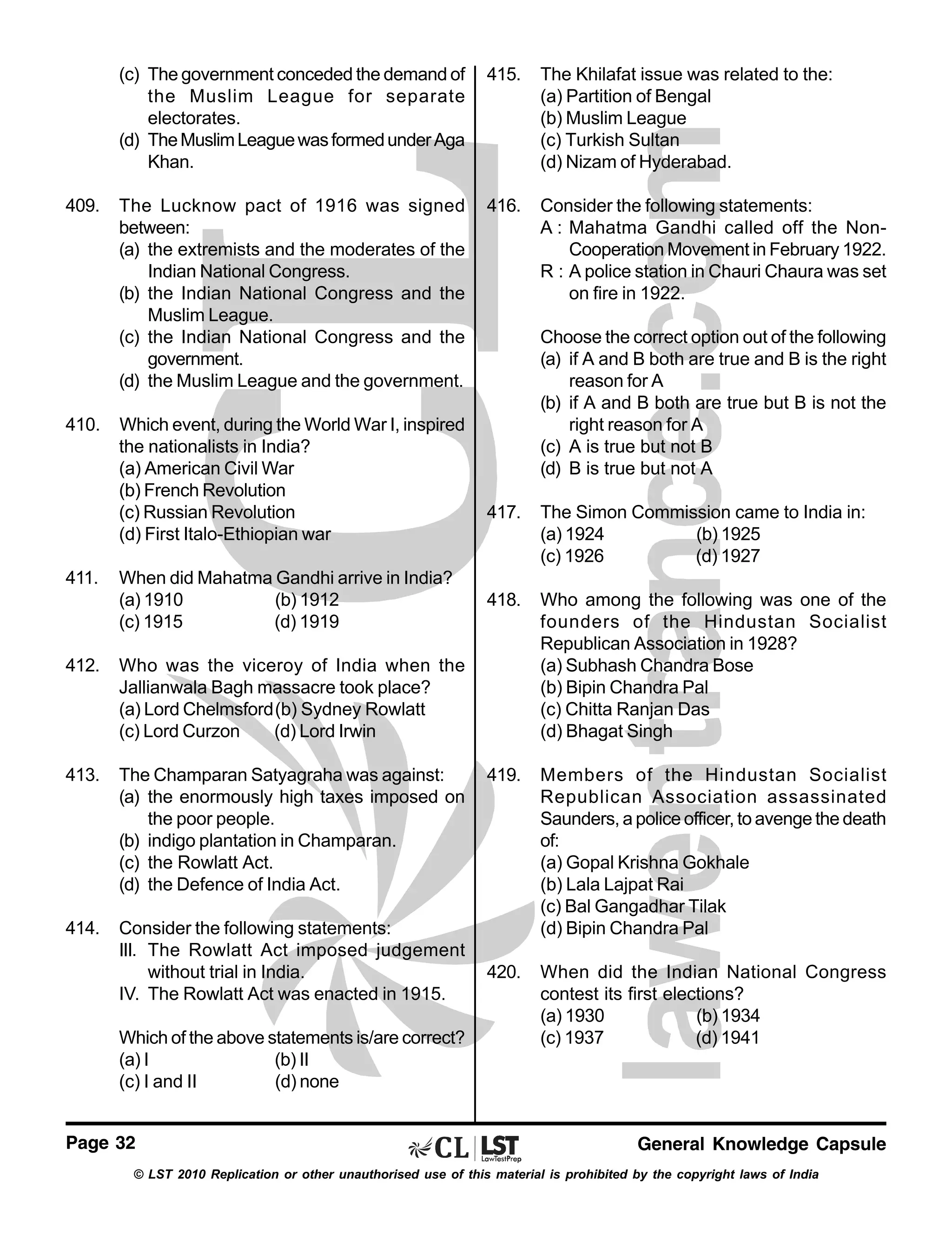 (c) The government conceded the demand of
the Muslim League for separate
electorates.
(d) The Muslim League was formed under Aga
Khan.
409.

410.

411.

415.

The Khilafat issue was related to the:
(a) Partition of Bengal
(b) Muslim League
(c) Turkish Sultan
(d) Nizam of Hyderabad.

The Lucknow pact of 1916 was signed
between:
(a) the extremists and the moderates of the
Indian National Congress.
(b) the Indian National Congress and the
Muslim League.
(c) the Indian National Congress and the
government.
(d) the Muslim League and the government.

416.

Consider the following statements:
A : Mahatma Gandhi called off the NonCooperation Movement in February 1922.
R : A police station in Chauri Chaura was set
on fire in 1922.

Which event, during the World War I, inspired
the nationalists in India?
(a) American Civil War
(b) French Revolution
(c) Russian Revolution
(d) First Italo-Ethiopian war
When did Mahatma Gandhi arrive in India?
(a) 1910
(b) 1912
(c) 1915
(d) 1919

412.

The Champaran Satyagraha was against:
(a) the enormously high taxes imposed on
the poor people.
(b) indigo plantation in Champaran.
(c) the Rowlatt Act.
(d) the Defence of India Act.

414.

Consider the following statements:
III. The Rowlatt Act imposed judgement
without trial in India.
IV. The Rowlatt Act was enacted in 1915.

417.

The Simon Commission came to India in:
(a) 1924
(b) 1925
(c) 1926
(d) 1927

418.

Who among the following was one of the
founders of the Hindustan Socialist
Republican Association in 1928?
(a) Subhash Chandra Bose
(b) Bipin Chandra Pal
(c) Chitta Ranjan Das
(d) Bhagat Singh

419.

Members of the Hindustan Socialist
Republican Association assassinated
Saunders, a police officer, to avenge the death
of:
(a) Gopal Krishna Gokhale
(b) Lala Lajpat Rai
(c) Bal Gangadhar Tilak
(d) Bipin Chandra Pal

420.

When did the Indian National Congress
contest its first elections?
(a) 1930
(b) 1934
(c) 1937
(d) 1941

Who was the viceroy of India when the
Jallianwala Bagh massacre took place?
(a) Lord Chelmsford(b) Sydney Rowlatt
(c) Lord Curzon
(d) Lord Irwin

413.

Choose the correct option out of the following
(a) if A and B both are true and B is the right
reason for A
(b) if A and B both are true but B is not the
right reason for A
(c) A is true but not B
(d) B is true but not A

Which of the above statements is/are correct?
(a) I
(b) II
(c) I and II
(d) none
Page 32

General Knowledge Capsule

© LST 2010 Replication or other unauthorised use of this material is prohibited by the copyright laws of India

 