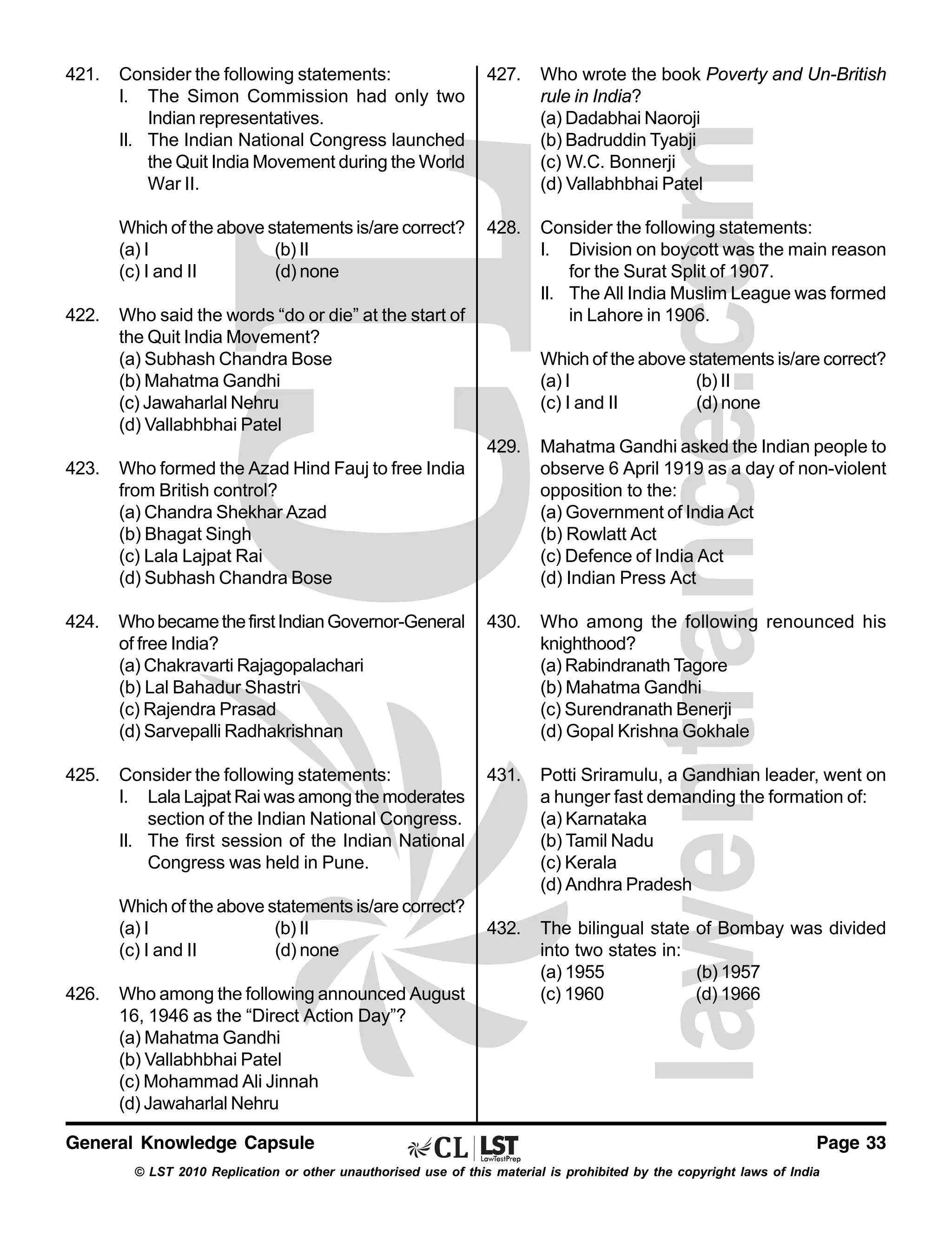 421.

427.

Who wrote the book Poverty and Un-British
rule in India?
(a) Dadabhai Naoroji
(b) Badruddin Tyabji
(c) W.C. Bonnerji
(d) Vallabhbhai Patel

Which of the above statements is/are correct?
(a) I
(b) II
(c) I and II
(d) none
422.

Consider the following statements:
I. The Simon Commission had only two
Indian representatives.
II. The Indian National Congress launched
the Quit India Movement during the World
War II.

428.

Consider the following statements:
I. Division on boycott was the main reason
for the Surat Split of 1907.
II. The All India Muslim League was formed
in Lahore in 1906.

Who said the words “do or die” at the start of
the Quit India Movement?
(a) Subhash Chandra Bose
(b) Mahatma Gandhi
(c) Jawaharlal Nehru
(d) Vallabhbhai Patel

Which of the above statements is/are correct?
(a) I
(b) II
(c) I and II
(d) none
429.

Mahatma Gandhi asked the Indian people to
observe 6 April 1919 as a day of non-violent
opposition to the:
(a) Government of India Act
(b) Rowlatt Act
(c) Defence of India Act
(d) Indian Press Act

Who became the first Indian Governor-General
of free India?
(a) Chakravarti Rajagopalachari
(b) Lal Bahadur Shastri
(c) Rajendra Prasad
(d) Sarvepalli Radhakrishnan

430.

Who among the following renounced his
knighthood?
(a) Rabindranath Tagore
(b) Mahatma Gandhi
(c) Surendranath Benerji
(d) Gopal Krishna Gokhale

Consider the following statements:
I. Lala Lajpat Rai was among the moderates
section of the Indian National Congress.
II. The first session of the Indian National
Congress was held in Pune.

431.

Potti Sriramulu, a Gandhian leader, went on
a hunger fast demanding the formation of:
(a) Karnataka
(b) Tamil Nadu
(c) Kerala
(d) Andhra Pradesh

432.

The bilingual state of Bombay was divided
into two states in:
(a) 1955
(b) 1957
(c) 1960
(d) 1966

423.

Who formed the Azad Hind Fauj to free India
from British control?
(a) Chandra Shekhar Azad
(b) Bhagat Singh
(c) Lala Lajpat Rai
(d) Subhash Chandra Bose

424.

425.

Which of the above statements is/are correct?
(a) I
(b) II
(c) I and II
(d) none
426.

Who among the following announced August
16, 1946 as the “Direct Action Day”?
(a) Mahatma Gandhi
(b) Vallabhbhai Patel
(c) Mohammad Ali Jinnah
(d) Jawaharlal Nehru

General Knowledge Capsule

Page 33

© LST 2010 Replication or other unauthorised use of this material is prohibited by the copyright laws of India

 