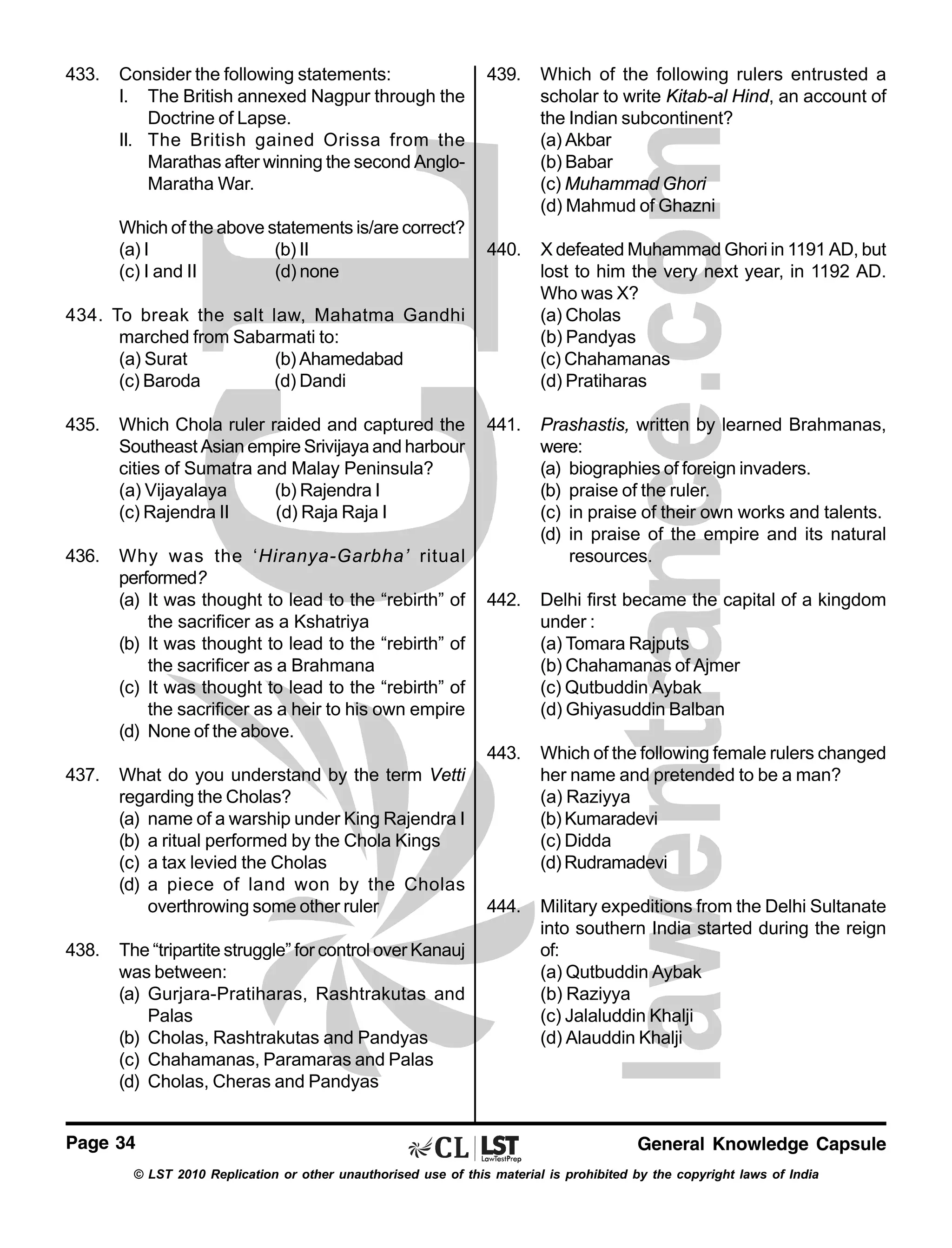 433.

Consider the following statements:
I. The British annexed Nagpur through the
Doctrine of Lapse.
II. The British gained Orissa from the
Marathas after winning the second AngloMaratha War.

Which of the following rulers entrusted a
scholar to write Kitab-al Hind, an account of
the Indian subcontinent?
(a) Akbar
(b) Babar
(c) Muhammad Ghori
(d) Mahmud of Ghazni

440.

X defeated Muhammad Ghori in 1191 AD, but
lost to him the very next year, in 1192 AD.
Who was X?
(a) Cholas
(b) Pandyas
(c) Chahamanas
(d) Pratiharas

441.

Prashastis, written by learned Brahmanas,
were:
(a) biographies of foreign invaders.
(b) praise of the ruler.
(c) in praise of their own works and talents.
(d) in praise of the empire and its natural
resources.

442.

Delhi first became the capital of a kingdom
under :
(a) Tomara Rajputs
(b) Chahamanas of Ajmer
(c) Qutbuddin Aybak
(d) Ghiyasuddin Balban

443.

Which of the above statements is/are correct?
(a) I
(b) II
(c) I and II
(d) none

439.

Which of the following female rulers changed
her name and pretended to be a man?
(a) Raziyya
(b) Kumaradevi
(c) Didda
(d) Rudramadevi

444.

Military expeditions from the Delhi Sultanate
into southern India started during the reign
of:
(a) Qutbuddin Aybak
(b) Raziyya
(c) Jalaluddin Khalji
(d) Alauddin Khalji

434. To break the salt law, Mahatma Gandhi
marched from Sabarmati to:
(a) Surat
(b) Ahamedabad
(c) Baroda
(d) Dandi
435.

Which Chola ruler raided and captured the
Southeast Asian empire Srivijaya and harbour
cities of Sumatra and Malay Peninsula?
(a) Vijayalaya
(b) Rajendra I
(c) Rajendra II
(d) Raja Raja I

436.

Why was the ‘Hiranya-Garbha’ ritual
performed?
(a) It was thought to lead to the “rebirth” of
the sacrificer as a Kshatriya
(b) It was thought to lead to the “rebirth” of
the sacrificer as a Brahmana
(c) It was thought to lead to the “rebirth” of
the sacrificer as a heir to his own empire
(d) None of the above.

437.

438.

What do you understand by the term Vetti
regarding the Cholas?
(a) name of a warship under King Rajendra I
(b) a ritual performed by the Chola Kings
(c) a tax levied the Cholas
(d) a piece of land won by the Cholas
overthrowing some other ruler
The “tripartite struggle” for control over Kanauj
was between:
(a) Gurjara-Pratiharas, Rashtrakutas and
Palas
(b) Cholas, Rashtrakutas and Pandyas
(c) Chahamanas, Paramaras and Palas
(d) Cholas, Cheras and Pandyas

Page 34

General Knowledge Capsule

© LST 2010 Replication or other unauthorised use of this material is prohibited by the copyright laws of India

 