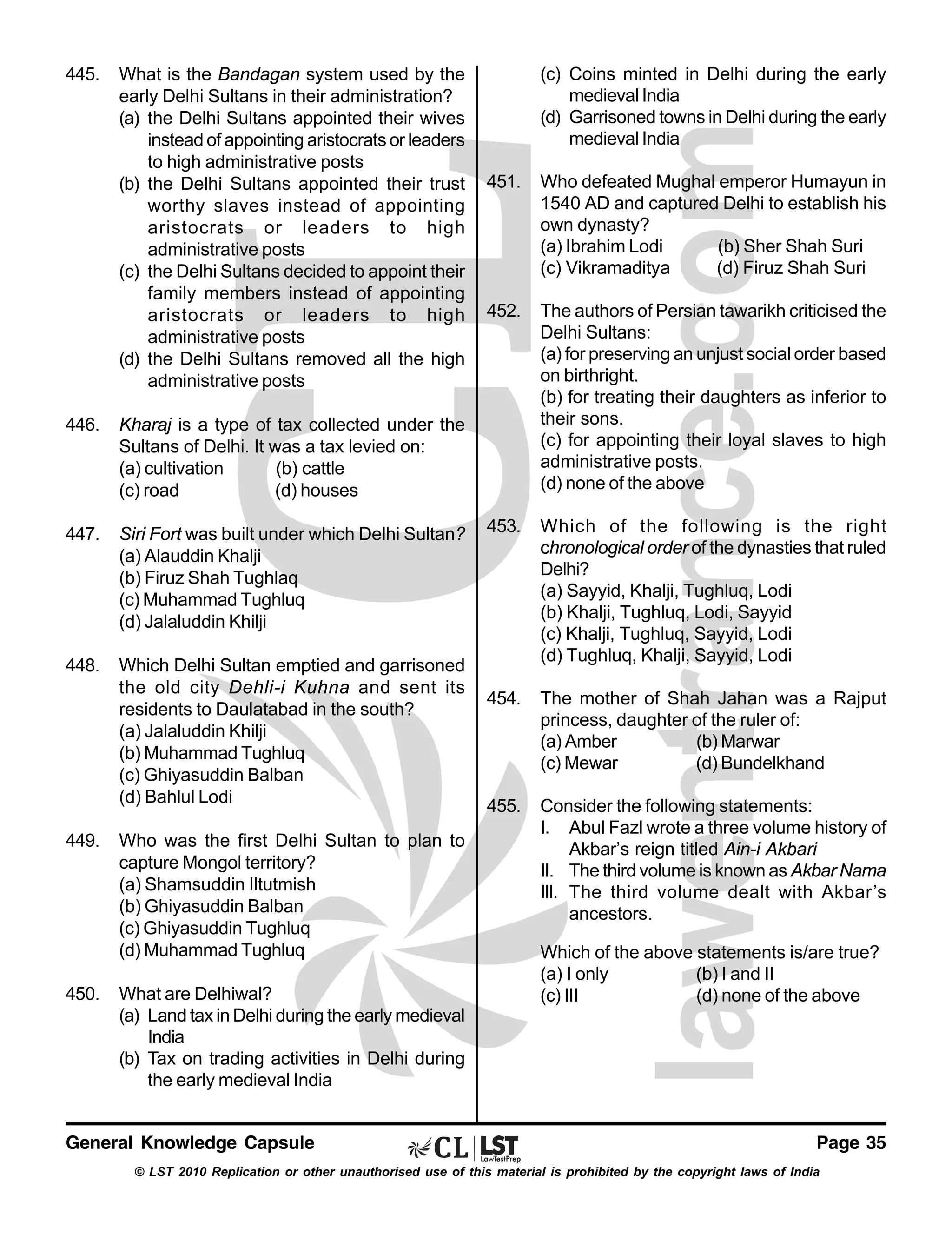 445.

What is the Bandagan system used by the
early Delhi Sultans in their administration?
(a) the Delhi Sultans appointed their wives
instead of appointing aristocrats or leaders
to high administrative posts
(b) the Delhi Sultans appointed their trust
worthy slaves instead of appointing
aristocrats or leaders to high
administrative posts
(c) the Delhi Sultans decided to appoint their
family members instead of appointing
aristocrats or leaders to high
administrative posts
(d) the Delhi Sultans removed all the high
administrative posts

446.

Siri Fort was built under which Delhi Sultan?
(a) Alauddin Khalji
(b) Firuz Shah Tughlaq
(c) Muhammad Tughluq
(d) Jalaluddin Khilji

448.

Which Delhi Sultan emptied and garrisoned
the old city Dehli-i Kuhna and sent its
residents to Daulatabad in the south?
(a) Jalaluddin Khilji
(b) Muhammad Tughluq
(c) Ghiyasuddin Balban
(d) Bahlul Lodi

451.

Who defeated Mughal emperor Humayun in
1540 AD and captured Delhi to establish his
own dynasty?
(a) Ibrahim Lodi
(b) Sher Shah Suri
(c) Vikramaditya
(d) Firuz Shah Suri

452.

The authors of Persian tawarikh criticised the
Delhi Sultans:
(a) for preserving an unjust social order based
on birthright.
(b) for treating their daughters as inferior to
their sons.
(c) for appointing their loyal slaves to high
administrative posts.
(d) none of the above

453.

Which of the following is the right
chronological order of the dynasties that ruled
Delhi?
(a) Sayyid, Khalji, Tughluq, Lodi
(b) Khalji, Tughluq, Lodi, Sayyid
(c) Khalji, Tughluq, Sayyid, Lodi
(d) Tughluq, Khalji, Sayyid, Lodi

454.

The mother of Shah Jahan was a Rajput
princess, daughter of the ruler of:
(a) Amber
(b) Marwar
(c) Mewar
(d) Bundelkhand

455.

Consider the following statements:
I. Abul Fazl wrote a three volume history of
Akbar’s reign titled Ain-i Akbari
II. The third volume is known as Akbar Nama
III. The third volume dealt with Akbar’s
ancestors.

Kharaj is a type of tax collected under the
Sultans of Delhi. It was a tax levied on:
(a) cultivation
(b) cattle
(c) road
(d) houses

447.

(c) Coins minted in Delhi during the early
medieval India
(d) Garrisoned towns in Delhi during the early
medieval India

449.

450.

Who was the first Delhi Sultan to plan to
capture Mongol territory?
(a) Shamsuddin Iltutmish
(b) Ghiyasuddin Balban
(c) Ghiyasuddin Tughluq
(d) Muhammad Tughluq
What are Delhiwal?
(a) Land tax in Delhi during the early medieval
India
(b) Tax on trading activities in Delhi during
the early medieval India

General Knowledge Capsule

Which of the above statements is/are true?
(a) I only
(b) I and II
(c) III
(d) none of the above

Page 35

© LST 2010 Replication or other unauthorised use of this material is prohibited by the copyright laws of India

 