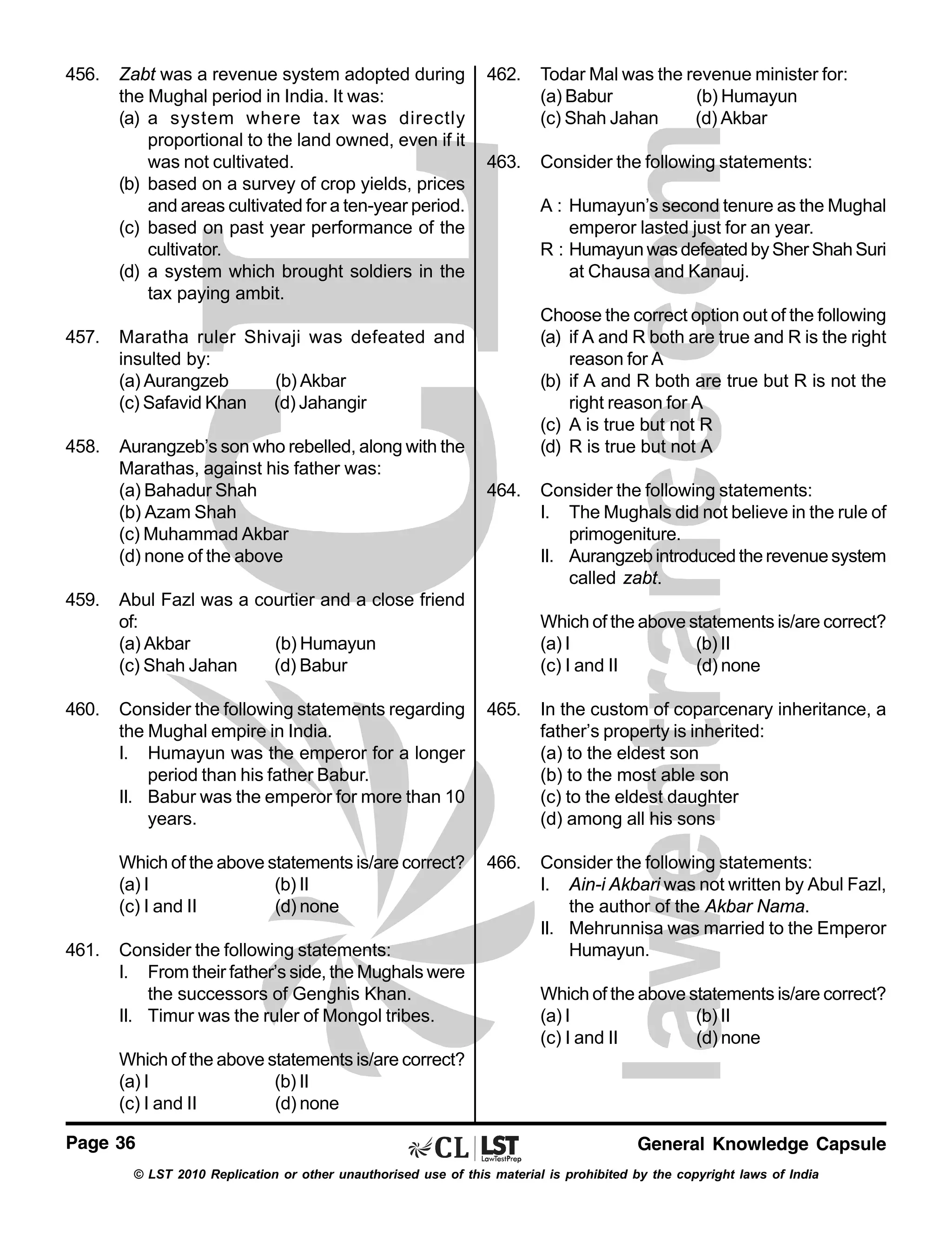 456.

Zabt was a revenue system adopted during
the Mughal period in India. It was:
(a) a system where tax was directly
proportional to the land owned, even if it
was not cultivated.
(b) based on a survey of crop yields, prices
and areas cultivated for a ten-year period.
(c) based on past year performance of the
cultivator.
(d) a system which brought soldiers in the
tax paying ambit.

457.

Aurangzeb’s son who rebelled, along with the
Marathas, against his father was:
(a) Bahadur Shah
(b) Azam Shah
(c) Muhammad Akbar
(d) none of the above

Todar Mal was the revenue minister for:
(a) Babur
(b) Humayun
(c) Shah Jahan
(d) Akbar

463.

Consider the following statements:
A : Humayun’s second tenure as the Mughal
emperor lasted just for an year.
R : Humayun was defeated by Sher Shah Suri
at Chausa and Kanauj.
Choose the correct option out of the following
(a) if A and R both are true and R is the right
reason for A
(b) if A and R both are true but R is not the
right reason for A
(c) A is true but not R
(d) R is true but not A

Maratha ruler Shivaji was defeated and
insulted by:
(a) Aurangzeb
(b) Akbar
(c) Safavid Khan (d) Jahangir

458.

462.

459.

460.

464.

Abul Fazl was a courtier and a close friend
of:
(a) Akbar
(b) Humayun
(c) Shah Jahan
(d) Babur

Consider the following statements:
I. The Mughals did not believe in the rule of
primogeniture.
II. Aurangzeb introduced the revenue system
called zabt.
Which of the above statements is/are correct?
(a) I
(b) II
(c) I and II
(d) none

465.

In the custom of coparcenary inheritance, a
father’s property is inherited:
(a) to the eldest son
(b) to the most able son
(c) to the eldest daughter
(d) among all his sons

Which of the above statements is/are correct?
(a) I
(b) II
(c) I and II
(d) none
461.

Consider the following statements regarding
the Mughal empire in India.
I. Humayun was the emperor for a longer
period than his father Babur.
II. Babur was the emperor for more than 10
years.

466.

Consider the following statements:
I. Ain-i Akbari was not written by Abul Fazl,
the author of the Akbar Nama.
II. Mehrunnisa was married to the Emperor
Humayun.

Consider the following statements:
I. From their father’s side, the Mughals were
the successors of Genghis Khan.
II. Timur was the ruler of Mongol tribes.

Which of the above statements is/are correct?
(a) I
(b) II
(c) I and II
(d) none

Which of the above statements is/are correct?
(a) I
(b) II
(c) I and II
(d) none
Page 36

General Knowledge Capsule

© LST 2010 Replication or other unauthorised use of this material is prohibited by the copyright laws of India

 