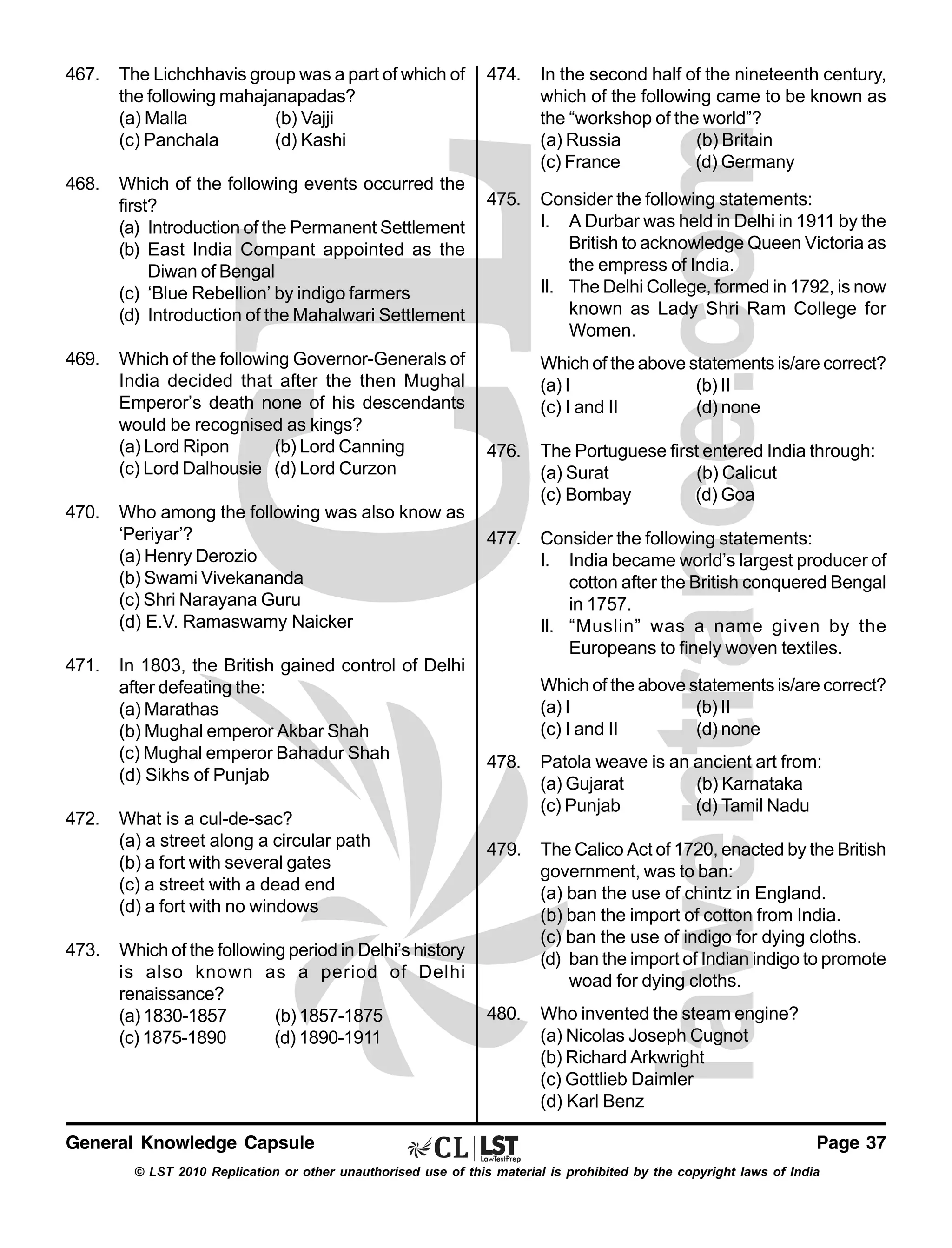 467.

The Lichchhavis group was a part of which of
the following mahajanapadas?
(a) Malla
(b) Vajji
(c) Panchala
(d) Kashi

468.

Which of the following events occurred the
first?
(a) Introduction of the Permanent Settlement
(b) East India Compant appointed as the
Diwan of Bengal
(c) ‘Blue Rebellion’ by indigo farmers
(d) Introduction of the Mahalwari Settlement

469.

Which of the following Governor-Generals of
India decided that after the then Mughal
Emperor’s death none of his descendants
would be recognised as kings?
(a) Lord Ripon
(b) Lord Canning
(c) Lord Dalhousie (d) Lord Curzon

470.

471.

472.

473.

Who among the following was also know as
‘Periyar’?
(a) Henry Derozio
(b) Swami Vivekananda
(c) Shri Narayana Guru
(d) E.V. Ramaswamy Naicker
In 1803, the British gained control of Delhi
after defeating the:
(a) Marathas
(b) Mughal emperor Akbar Shah
(c) Mughal emperor Bahadur Shah
(d) Sikhs of Punjab
What is a cul-de-sac?
(a) a street along a circular path
(b) a fort with several gates
(c) a street with a dead end
(d) a fort with no windows
Which of the following period in Delhi’s history
is also known as a period of Delhi
renaissance?
(a) 1830-1857
(b) 1857-1875
(c) 1875-1890
(d) 1890-1911

General Knowledge Capsule

474.

In the second half of the nineteenth century,
which of the following came to be known as
the “workshop of the world”?
(a) Russia
(b) Britain
(c) France
(d) Germany

475.

Consider the following statements:
I. A Durbar was held in Delhi in 1911 by the
British to acknowledge Queen Victoria as
the empress of India.
II. The Delhi College, formed in 1792, is now
known as Lady Shri Ram College for
Women.
Which of the above statements is/are correct?
(a) I
(b) II
(c) I and II
(d) none

476.

The Portuguese first entered India through:
(a) Surat
(b) Calicut
(c) Bombay
(d) Goa

477.

Consider the following statements:
I. India became world’s largest producer of
cotton after the British conquered Bengal
in 1757.
II. “Muslin” was a name given by the
Europeans to finely woven textiles.
Which of the above statements is/are correct?
(a) I
(b) II
(c) I and II
(d) none

478.

Patola weave is an ancient art from:
(a) Gujarat
(b) Karnataka
(c) Punjab
(d) Tamil Nadu

479.

The Calico Act of 1720, enacted by the British
government, was to ban:
(a) ban the use of chintz in England.
(b) ban the import of cotton from India.
(c) ban the use of indigo for dying cloths.
(d) ban the import of Indian indigo to promote
woad for dying cloths.

480.

Who invented the steam engine?
(a) Nicolas Joseph Cugnot
(b) Richard Arkwright
(c) Gottlieb Daimler
(d) Karl Benz
Page 37

© LST 2010 Replication or other unauthorised use of this material is prohibited by the copyright laws of India

 